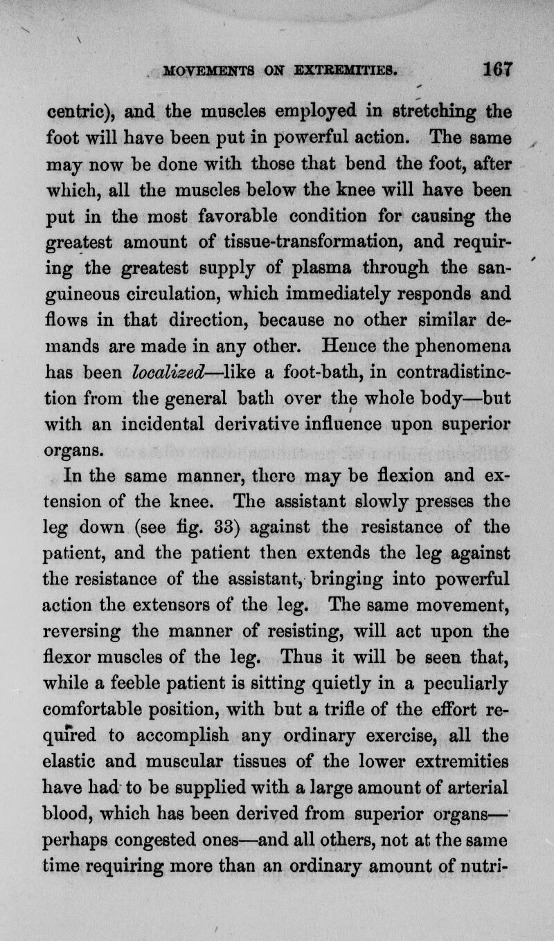 centric), and the muscles employed in stretching the foot will have been put in powerful action. The same may now he done with those that bend the foot, after which, all the muscles below the knee will have been put in the most favorable condition for causing the greatest amount of tissue-transformation, and requir- ing the greatest supply of plasma through the san- guineous circulation, which immediately responds and flows in that direction, because no other similar de- mands are made in any other. Hence the phenomena has been localised—like a foot-bath, in contradistinc- tion from the general bath over the whole body—but with an incidental derivative influence upon superior organs. In the same manner, there may be flexion and ex- tension of the knee. The assistant slowly presses the leg down (see fig. 33) against the resistance of the patient, and the patient then extends the leg against the resistance of the assistant, bringing into powerful action the extensors of the leg. The same movement, reversing the manner of resisting, will act upon the flexor muscles of the leg. Thus it will be seen that, while a feeble patient is sitting quietly in a peculiarly comfortable position, with but a trifle of the effort re- quired to accomplish any ordinary exercise, all the elastic and muscular tissues of the lower extremities have had to be supplied with a large amount of arterial blood, which has been derived from superior organs— perhaps congested ones—and all others, not at the same time requiring more than an ordinary amount of nutri-