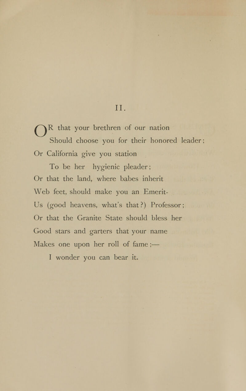 /^R that your brethren of our nation Should choose you for their honored leader Or California give you station To be her hygienic pleader; Or that the land, where babes inherit Web feet, should make you an Emerit- Us (good heavens, what's that?) Professor; Or that the Granite State should bless her Good stars and garters that your name Makes one upon her roll of fame ;— I wonder you can bear it.