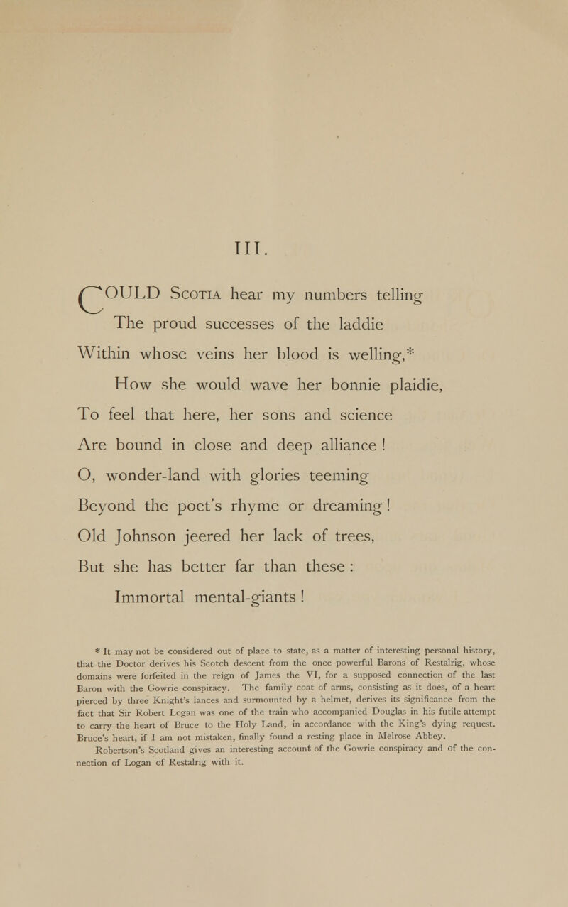 /^^OULD Scotia hear my numbers telling The proud successes of the laddie Within whose veins her blood is welling,* How she would wave her bonnie plaidie, To feel that here, her sons and science Are bound in close and deep alliance ! O, wonder-land with glories teeming Beyond the poet's rhyme or dreaming! Old Johnson jeered her lack of trees, But she has better far than these : Immortal mental-giants ! * It may not be considered out of place to state, as a matter of interesting personal history, that the Doctor derives his Scotch descent from the once powerful Barons of Restalrig, whose domains were forfeited in the reign of James the VI, for a supposed connection of the last Baron with the Gowrie conspiracy. The family coat of arms, consisting as it does, of a heart pierced by three Knight's lances and surmounted by a helmet, derives its significance from the fact that Sir Robert Logan was one of the train who accompanied Douglas in his futile attempt to carry the heart of Bruce to the Holy Land, in accordance with the King's dying request. Bruce's heart, if I am not mistaken, finally found a resting place in Melrose Abbey. Robertson's Scotland gives an interesting account of the Gowrie conspiracy and of the con- nection of Logan of Restalrig with it.