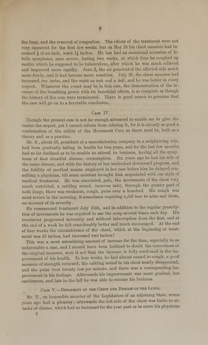 the lung, and the removal of congestion. The effects of the treatment were not very apparent for the first few weeks, hut on May 2G his chest measure had in- creased | of an inch, waist 1£ inches. He has had an occasional accession of fe- brile symptoms, once severe, lasting two weeks, at which time he coughed up matter which he supposed to he tuberculous, after which he was much relieved and improved more rapidly. June 2, the air penetrated the affected side much more freely, and it had become more sensitive. July 20, the chest measure had increased two inches, and the waist an inch and a half, and he was better in every respect. Whatever the event may be in this case, the demonstration of the in- crease of the breathing power with its beneficial effects, is as complete as though the history of the case were terminated. There is good reason to presume that the case will go on to a favorable conclusion. Case IV. Though the present case is not far enough advanced to enable me to give the reader the sequel, yet I cannot refrain from relating it, for it is already as good a confirmation of the utility of the Movement Cure as there need be, both as a theory and as a practice. Mr. S., about 38, president of a manufacturing company in a neighboring city, had been gradually failing in health for two years, and for the last few months had so far declined as to be unable to attend to business, having all the symp- toms of that dreadful disease, consumption. Six years ago be lost his wife of the same disease, and with the history of her unchecked downward progress, and the futility of medical means employed in her case before him he delayed con- sulting a physician, till some accident brought him acquainted with our style of medical treatment. He was emaciated, pale, the movements of the chest very much restricted, a rattling sound, (mucous rale), through the greater part of both lungs, there was weakness, cough, pulse over a hundred. His cough was most severe in the morning, it sometimes requiring a full hour to arise and dress, on account of its severity. He commenced treatment July loth, and in addition to the regular prescrip- tion of movements he was required to use the swing several times each day. His treatment progressed favorably and without interruption from the first, and at the end of a week he felt considerably better and much encouraged. At the end of four weeks the circumference of the chest, which at the beginning of treat- ment was 35 inches, had increased two inches ! This was a most astonishing amount of increase for the time, especially in so unfavorable a case, and I should have been inclined to doubt the correctness of the original measure, were it not that the increase is fully confirmed in the im- provement of his health. In four weeks, he had almost ceased to cough, a good measure of strength returned, the rattling sound in his chest nearly disappeared, and the pulse beat twenty less per minute, and there was a corresponding im- provement in his feelings. Afterwards his improvement was more gradual, but continuous, and late in the fall he was able to resume his business. Case V.—Deformity of the Chest and Disease of the Lungs. Mr. T., an honorable member of the Legislature of an adjoining State, seven years ago had a pleurisy; afterwards the left side of the chest was liable to at- tacks of disease, which had so increased for the year past as to cause his physician 2