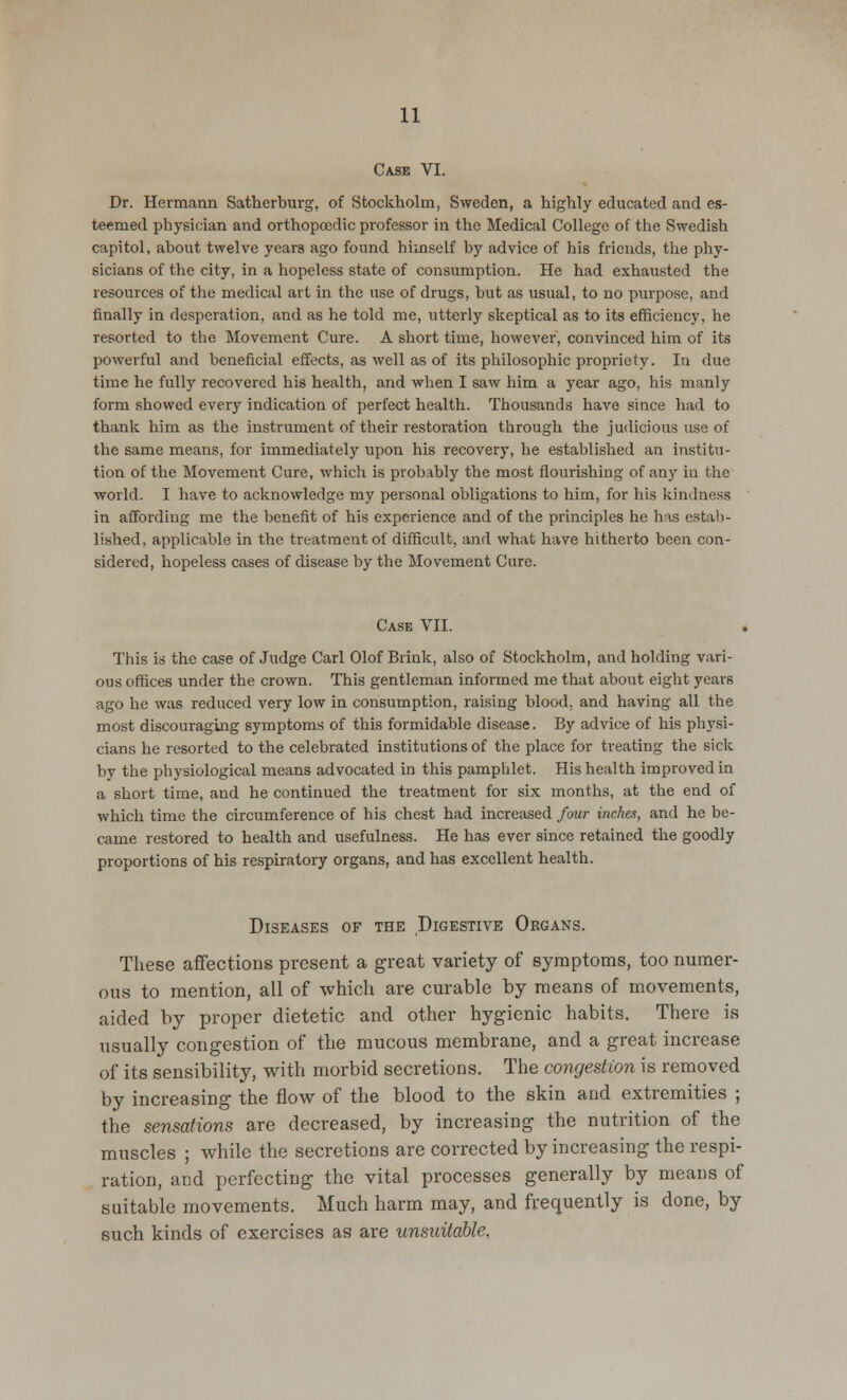 Case VI. Dr. Hermann Satherburg, of Stockholm, Sweden, a highly educated and es- teemed physician and orthopcedic professor in the Medical College of the Swedish capitol, about twelve years ago found himself by advice of his friends, the phy- sicians of the city, in a hopeless state of consumption. He had exhausted the resources of the medical art in the use of drugs, but as usual, to no purpose, and finally in desperation, and as he told me, utterly skeptical as to its efficiency, he resorted to the Movement Cure. A short time, however, convinced him of its powerful and beneficial effects, as well as of its philosophic propriety. In due time he fully recovered his health, and when I saw him a year ago, his manly form showed every indication of perfect health. Thousands have since had to thank him as the instrument of their restoration through the judicious use of the same means, for immediately upon his recovery, he established an institu- tion of the Movement Cure, which is probably the most flourishing of any in the world. I have to acknowledge my personal obligations to him, for his kindness in affording me the benefit of his experience and of the principles he has estab- lished, applicable in the treatment of difficult, and what have hitherto been con- sidered, hopeless cases of disease by the Movement Cure. Case VII. This is the case of Judge Carl Olof Brink, also of Stockholm, and holding vari- ous offices under the crown. This gentleman informed me that about eight years ago he was reduced very low in consumption, raising blood, and having all the most discouraging symptoms of this formidable disease. By advice of his physi- cians he resorted to the celebrated institutions of the place for treating the sick by the physiological means advocated in this pamphlet. His health improved in a short time, and he continued the treatment for six months, at the end of which time the circumference of his chest had increased four inches, and he be- came restored to health and usefulness. He has ever since retained the goodly proportions of his respiratory organs, and has excellent health. Diseases of the Digestive Organs. These affections present a great variety of symptoms, too numer- ous to mention, all of which are curable by means of movements, aided by proper dietetic and other hygienic habits. There is usually congestion of the mucous membrane, and a great increase of its sensibility, with morbid secretions. The congestion is removed by increasing the flow of the blood to the skin and extremities ; the sensations are decreased, by increasing the nutrition of the muscles ; while the secretions are corrected by increasing the respi- ration, and perfecting the vital processes generally by means of suitable movements. Much harm may, and frequently is done, by such kinds of exercises as are unsuitable.