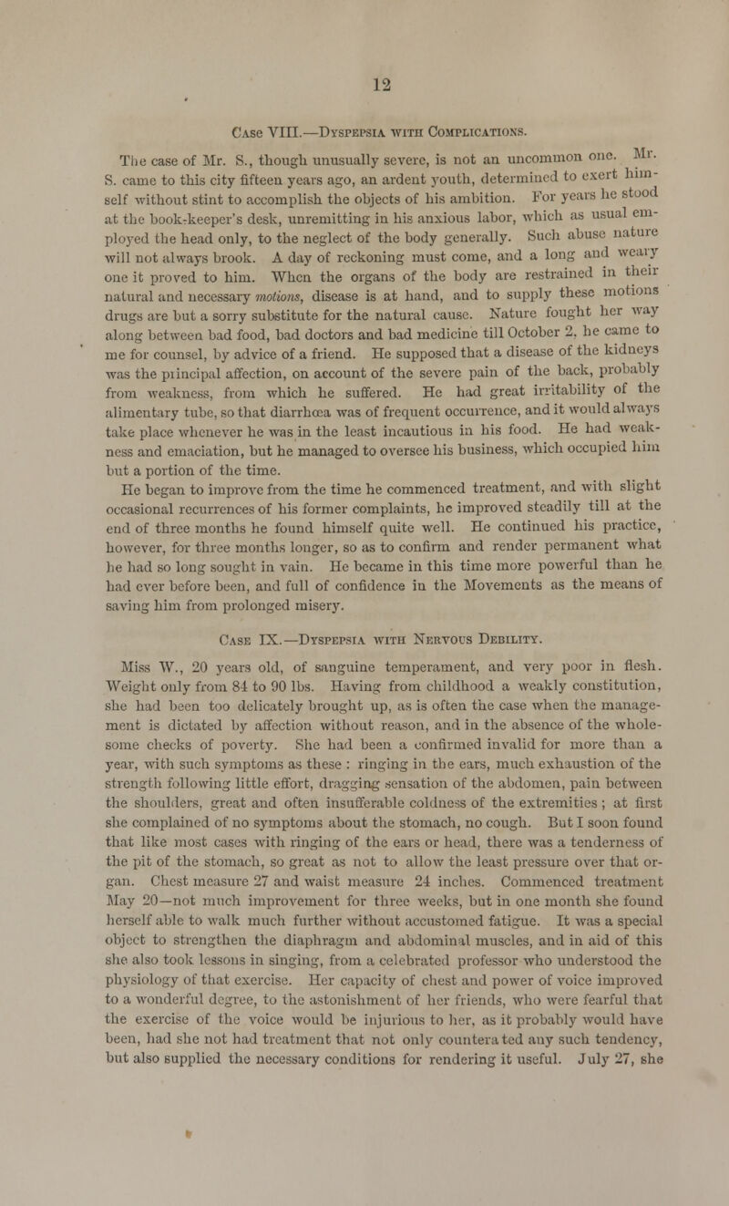 C.vse VIII.—Dyspepsia with Complications. The case of Mr. S., though unusually severe, is not an uncommon one. Mr. S. came to this city fifteen years ago, an ardent youth, determined to exert him- self without stint to accomplish the ohjects of his ambition. For years he stood at the book-keeper's desk, unremitting in his anxious labor, which as usual em- ployed the head only, to the neglect of the body generally. Such abuse nature will not always brook. A day of reckoning must come, and a long and weary one it proved to him. When the organs of the body are restrained in then- natural and necessary motions, disease is at hand, and to supply these motions drugs are but a sorry substitute for the natural cause. Nature fought her way along between bad food, bad doctors and bad medicine till October 2, be came to me for counsel, by advice of a friend. He supposed that a disease of the kidneys was the principal affection, on account of the severe pain of the back, probably from weakness, from which he suffered. He had great irritability of the alimentary tube, so that diarrhoea was of frequent occurrence, and it would always take place whenever he was in the least incautious in his food. He had weak- ness and emaciation, but he managed to oversee his business, which occupied him but a portion of the time. He began to improve from the time he commenced treatment, and with slight occasional recurrences of his former complaints, he improved steadily till at the end of three months he found himself quite well. He continued his practice, however, for three months longer, so as to confirm and render permanent what he had so long sought in vain. He became in this time more powerful than he had ever before been, and full of confidence in the Movements as the means of saving him from prolonged misery. Case IX.—Dyspepsia with Nervous Debility. Miss W., 20 years old, of sanguine temperament, and very poor in flesh. Weight only from 81 to 90 lbs. Having from childhood a weakly constitution, she had been too delicately brought up, as is often the case when the manage- ment is dictated by affection without reason, and in the absence of the whole- some checks of poverty. She had been a confirmed invalid for more than a year, with such symptoms as these : ringing in the ears, much exhaustion of the strength following little effort, dragging sensation of the abdomen, pain between the shoulders, great and often insufferable coldness of the extremities; at first she complained of no symptoms about the stomach, no cough. But I soon found that like most cases with ringing of the ears or head, there was a tenderness of the pit of the stomach, so great as not to allow the least pressure over that or- gan. Chest measure 27 and waist measure 24 inches. Commenced treatment Way 20—not much improvement for three weeks, but in one month she found herself able to walk much further without accustomed fatigue. It was a special object to strengthen the diaphragm and abdominal muscles, and in aid of this she also took lessons in singing, from a celebrated professor who understood the physiology of that exercise. Her capacity of chest and power of voice improved to a wonderful degree, to the astonishment of her friends, who were fearful that the exercise of the voice would be injurious to her, as it probably would have been, had she not had treatment that not only counterated any such tendency, but also supplied the necessary conditions for rendering it useful. July 27, she