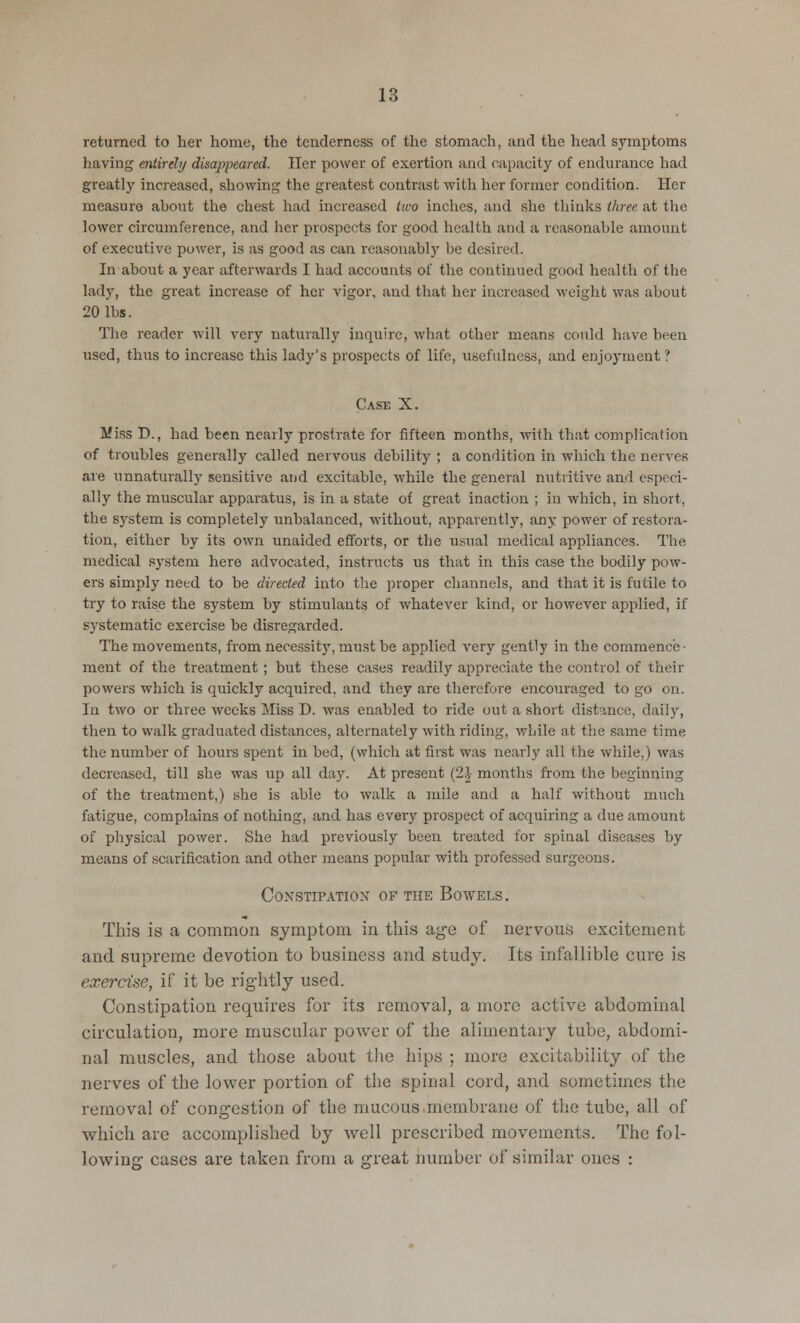 returned to her home, the tenderness of the stomach, and the head symptoms having entirely disappeared. Tier power of exertion and capacity of endurance had greatly increased, showing the greatest contrast with her former condition. Her measure ahout the chest hud increased two inches, and she thinks three at the lower circumference, and her prospects for good health and a reasonable amount of executive power, is as good as can reasonably be desired. In about a year afterwards I had accounts of the continued good health of the lady, the great increase of her vigor, and that her increased weight was about 20 lbs. The reader will very naturally inquire, what other means could have been used, thus to increase this lady's prospects of life, usefulness, and enjoyment ? Case X. Miss D., had been nearly prostrate for fifteen months, with that complication of troubles generally called nervous debility ; a condition in which the nerves are unnaturally sensitive and excitable, while the general nutritive and especi- ally the muscular apparatus, is in a state of great inaction ; in which, in short, the system is completely unbalanced, without, apparently, any power of restora- tion, either by its own unaided efforts, or the usual medical appliances. The medical system here advocated, instructs us that in this case the bodily pow- ers simply need to be directed into the proper channels, and that it is futile to try to raise the system by stimulants of whatever kind, or however applied, if systematic exercise be disregarded. The movements, from necessity, must be applied very gently in the commence- ment of the treatment ; but these cases readily appreciate the control of their powers which is quickly acquired, and they are therefore encouraged to go on. In two or three weeks Miss D. was enabled to ride out a short distance, daily, then to walk graduated distances, alternately with riding, while at the same time the number of hours spent in bed, (which at first was nearly all the while,) was decreased, till she was up all day. At present (2J- months from the beginning of the treatment,) she is able to walk a mile and a half without much fatigue, complains of nothing, and has every prospect of acquiring a due amount of physical power. She had previously been treated for spinal diseases by means of scarification and other means popular with professed surgeons. Constipation of the Bowels. This is a common symptom in this age of nervous excitement and supreme devotion to business and study. Its infallible cure is exercise, if it be rightly used. Constipation requires for its removal, a more active abdominal circulation, more muscular power of the alimentary tube, abdomi- nal muscles, and those about the hips ; more excitability of the nerves of the lower portion of the spinal cord, and sometimes the removal of congestion of the mucous membrane of the tube, all of which are accomplished by well prescribed movements. The fol- lowing cases are taken from a great number of similar ones :