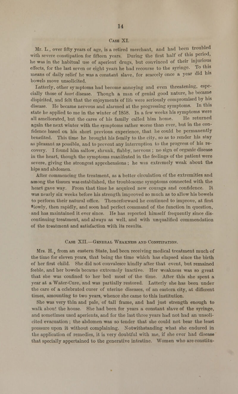 Case XI. Mr. L , over fifty years of age, is a retired merchant, and had been troubled with severe constipation for fifteen years. During the first half of this period, he was in the habitual use of aperient drugs, but convinced of their injurious effects, for the last seven or eight years he had recourse to the syringe. To this means of daily relief he was a constant slave, for scarcely once a year did his bowels move unsolicited. Latterly, other symptoms had become annoying and even threatening, espe- cially those of heart disease. Though a man of genial good nature, he became dispirited, and felt that the enjoyments of life were seriously compromised by his disease. He became nervous and alarmed at the progressing symptoms. In this state he applied to me in the winter of 1858. In a few weeks his symptoms were all ameliorated, but the cares of his family called him home. He returned again the next winter with the symptoms rather worse than ever, but in the con- fidence based on his short previous experience, that he could be permanently benefited. This time he brought his family to the city, so as to render his slay as pleasant as possible, and to prevent any interruption to the progress of his re- covery. I found him sallow, shrunk, flabby, nervous ; no sign of organic disease in the heart, though the symptoms manifested in the feelings of the patient were severe, giving the strongest apprehensions ; he was extremely weak about the hips and abdomen. After commencing the treatment, as a better circulation of the extremities and among the tissues was established, the troublesome symptoms connected with the heart gave way. From that time he acquired new courage and confidence. It was nearly six weeks before his strength improved so much as to allow his bowels to perform their natural office. Thenceforward he continued to improve, at first 8lowly, then rapidly, and soon had perfect command of the function in question, and has maintained it ever since. He has reported himself frequently since dis- continuing treatment, and always as well, and with unqualified commendation of the treatment and satisfaction with its results. Case XII.—General Weakness and Constipation. Mrs. H.j from an eastern State, had been receiving medical treatment much of the time for eleven years, that being the time which has elapsed since the birth of her first child. She did not convalesce kindly after that event, but remained feeble, and her bowels became extremely inactive. Her weakness was so great that she was confined to her bed most of the time. After this she spent a year at a Water-Cure, and was partially restored. Latterly she has been under the care of a celebrated curer of uterine diseases, of an eastern city, at different times, amounting to two years, whence she came to this institution. She was very thin and pale, of tall frame, and had just strength enough to walk about the house. She had been for years a constant slave of the syringe, and sometimes used aperients, and for the last three years had not had an unsoli- cited evacuation ; the abdomen was so tender that she could not bear the least pressure upon it without complaining. Notwithstanding what she endured in the application of remedies, it is very doubtful with me, if she ever had disease that specially appertained to the generative intestine. Women who are constitu-
