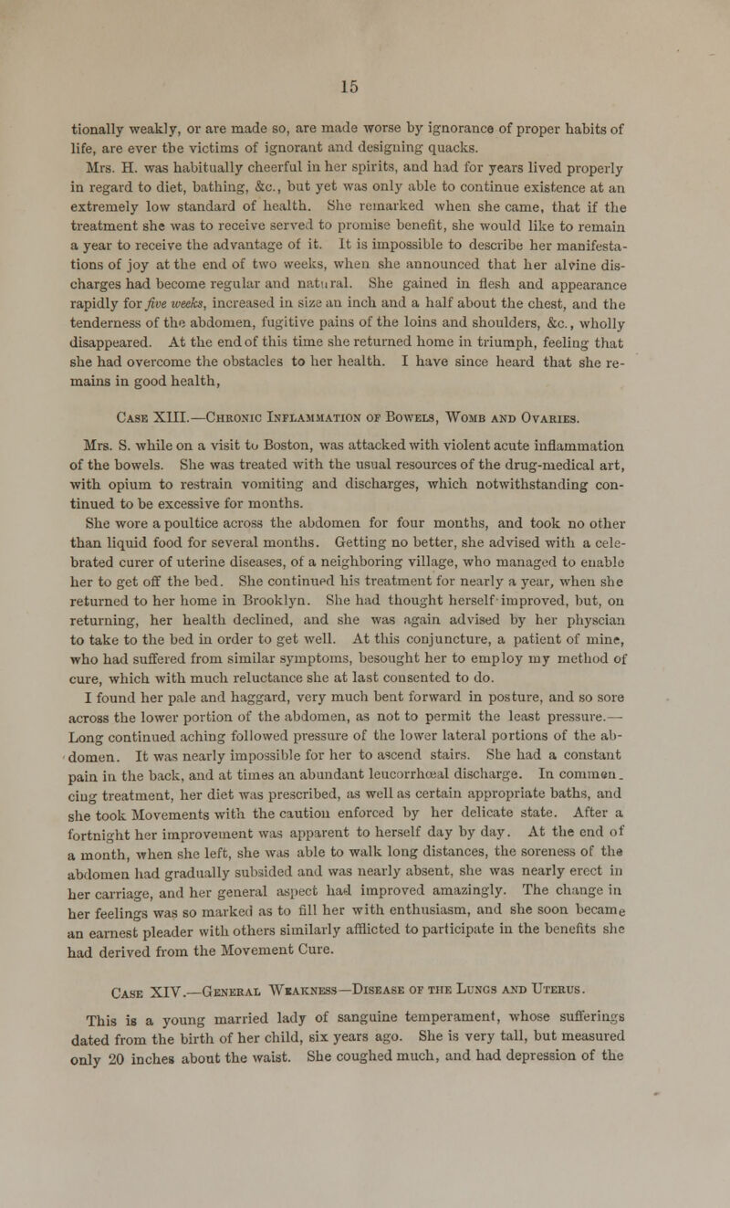 tionally weakly, or are made so, are made worse by ignorance of proper habits of life, are ever the victims of ignorant and designing quacks. Mrs. H. was habitually cheerful in her spirits, and had for years lived properly in regard to diet, bathing, &c, but yet was only able to continue existence at an extremely low standard of health. She remarked when she came, that if the treatment she was to receive served to promise benefit, she would like to remain a year to receive the advantage of it. It is impossible to describe her manifesta- tions of joy at the end of two weeks, when she announced that her alvine dis- charges had become regular and natural. She gained in flesh and appearance rapidly for five iveeks, increased in size an inch and a half about the chest, and the tenderness of the abdomen, fugitive pains of the loins and shoulders, &c., wholly disappeared. At the end of this time she returned home in triumph, feeling that she had overcome the obstacles to her health. I have since heard that she re- mains in good health, Case XIII.—Chronic Inflammation of Bowels, Womb and Ovaries. Mrs. S. while on a visit to Boston, was attacked with violent acute inflammation of the bowels. She was treated with the usual resources of the drug-medical art, with opium to restrain vomiting and discharges, which notwithstanding con- tinued to be excessive for months. She wore a poultice across the abdomen for four months, and took no other than liquid food for several months. Getting no better, she advised with a cele- brated curer of uterine diseases, of a neighboring village, who managed to enable her to get off the bed. She continued his treatment for nearly a year, when she returned to her home in Brooklyn. She had thought herself-improved, but, on returning, her health declined, and she was again advised by her physcian to take to the bed in order to get well. At this conjuncture, a patient of mine, who had suffered from similar symptoms, besought her to employ my method of cure, which with much reluctance she at last consented to do. I found her pale and haggard, very much bent forward in posture, and so sore across the lower portion of the abdomen, as not to permit the least pressure.— Long continued aching followed pressure of the lower lateral portions of the ab- domen. It was nearly impossible for her to ascend stairs. She had a constant pain in the back, and at times an abundant leucorrhceal discharge. In commen. ciug treatment, her diet was prescribed, as well as certain appropriate baths, and she took Movements with the caution enforced by her delicate state. After a fortnight her improvement was apparent to herself day by day. At the end of a month, when she left, she was able to walk long distances, the soreness of the abdomen had gradually subsided and was nearly absent, she was nearly erect in her carriage, and her general aspect had improved amazingly. The change in her feelings was so marked as to fill her with enthusiasm, and she soon became an earnest pleader with others similarly afflicted to participate in the benefits she had derived from the Movement Cure. Case XIV.—General Weakness—Disease of the Lungs and Uterus. This is a young married lady of sanguine temperament, whose sufferings dated from the birth of her child, six years ago. She is very tall, but measured only 20 inches about the waist. She coughed much, and had depression of the