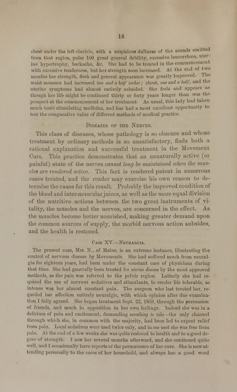 chest under the left clavicle, with a suspicious dullness of the sounds emitted from that region, pulse 100, great general debility, excessive leucorrhcea, uter- ine hypertrophy, backache, &c. She had to be treated in the commencement with excessive tenderness, but her strength soon increased. At the end 01 two months her strength, flesh and general appearance was greatly improved, ine waist measure had increased two and a half inches; chest, one and a half, and the uterine symptoms had almost entirely subsided. She feels and appears as though her life might be continued thirty or forty years longer than was the prospect at the commencement of her treatment- As usual, this lady had taicen much tonic stimulating medicine, and has had a most excellent opportunity to test the comparative value of different methods of medical practice. Diseases of the Nerves. This class of diseases, whose pathology is so obscure and whose treatment by ordinary methods is so unsatisfactory, finds both a rational explanation and successful treatment in the Movement Cure. This practice demonstrates that an unnaturally active (or painful) state of the nerves cannot long be maintained ivhen the mus- cles are rendered active. This fact is rendered patent in numerous cases treated, and the reader may exercise his own reason to de- termine the cause for this result. Probably the improved condition of the blood and inter-muscular juices, as well as the more equal division of the nutritive actions between the two great instruments of vi- tality, the muscles and the nerves, are concerned in the effect. As the muscles become better nourished, making- greater demand upon the common sources of supply, the morbid nervous action subsides, and the health is restored. Case XV.—Neuralgia. The present case, Mrs. N., of Maine, is an extreme instance, illustrating the control of nervous disease by Movements. She had suffered much from neural- gia for eighteen years, had been under the constant care of physicians during that time. She had generally been treated for uterine disease by the most approved methods, as the pain was referred to the pelvic region. Latterly she had re- quired the use of nervous sedatives and stimulants, to render life tolerable, so intense was her almost constant pain. The surgeon who last treated her, re- garded her affection entirely neuralgic, with which opinion after due examina- tion I fully agreed. She began treatment Sept. 22, 18o8, through the persuasion of friends, and much in opposition to her own feelings. Indeed she was in a delirium of pain and excitement, demanding something to take—the only channel through which she, in common with the majority, had been led to expect relief from pain. Local sedatives were used twice only, and in one week she was free from pain. At the end of a few weeks she was quite restored to health and to a good de- gree of strength. I saw her several months afterward, and she continued quite well, and I occasionally have reports of the permanence of her cure. She is now at- tending personally to the cares of her household, and always has a good word