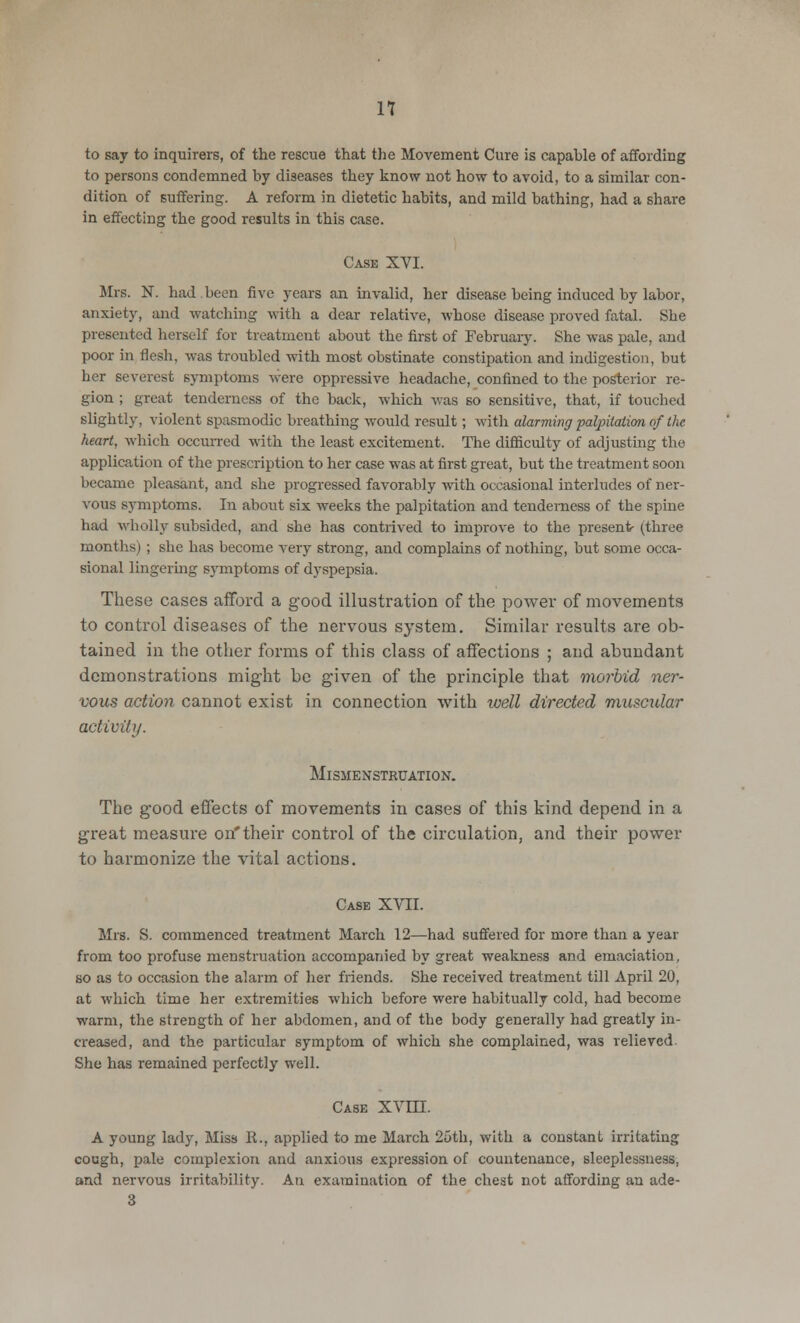 to say to inquirers, of the rescue that the Movement Cure is capable of affording to persons condemned by diseases they know not how to avoid, to a similar con- dition of suffering. A reform in dietetic habits, and mild bathing, had a share in effecting the good results in this case. Case XVI. Mrs. N. had been five years an invalid, her disease being induced by labor, anxiety, and watching with a dear relative, whose disease proved fatal. She presented herself for treatment about the first of February. She was pale, and poor in flesh, was troubled with most obstinate constipation and indigestion, but her severest symptoms were oppressive headache, confined to the posterior re- gion ; great tenderness of the back, which was so sensitive, that, if touched slightly, violent spasmodic breathing would result; with alarming palpitation, of the heart, which occurred with the least excitement. The difficulty of adjusting the application of the prescription to her case was at first great, but the treatment soon became pleasant, and she progressed favorably with occasional interludes of ner- vous symptoms. In about six weeks the palpitation and tenderness of the spine had wholly subsided, and she has contrived to improve to the present- (three months) ; she has become very strong, and complains of nothing, but some occa- sional lingering symptoms of dyspepsia. These cases afford a good illustration of the power of movements to control diseases of the nervous system. Similar results are ob- tained in the other forms of this class of affections ; and abundant demonstrations might be given of the principle that morbid ner- vous action cannot exist in connection with well directed muscular activity. MlSMENSTRUATION. The good effects of movements in cases of this kind depend in a great measure on'their control of the circulation, and their power to harmonize the vital actions. Case XVII. Mrs. S. commenced treatment March 12—had suffered for more than a year from too profuse menstruation accompanied by great weakness and emaciation, so as to occasion the alarm of her friends. She received treatment till April 20, at which time her extremities which before were habitually cold, had become warm, the strength of her abdomen, and of the body generally had greatly in- creased, and the particular symptom of which she complained, was relievcd- She has remained perfectly well. Case XVIII. A young lady, Miss II., applied to me March 25th, with a constant irritating cough, pale complexion and anxious expression of countenance, sleeplessness, and nervous irritability. An examination of the chest not affording an ade- 3