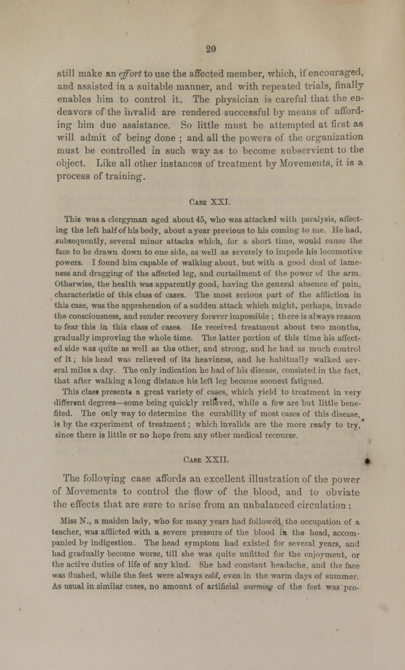 still make an effort to use the affected member, which, if encouraged, and assisted in a suitable manner, and with repeated trials, finally enables him to control it. The physician is careful that the en- deavors of the invalid are rendered successful by means of afford- ing him due assistance. So little must be attempted at first as will admit of being done ; and all the powers of the organization must be controlled in such way as to become subservient to the object. Like all other instances of treatment by Movements, it is a process of training. Case XXI. This was a clergyman aged about 45, who was attacked with paralysis, affect- ing the left half of his body, about a year previous to his coming to me. He had, subsequently, several minor attacks which, for a short time, would cause the face to be drawn down to one side, as well as severely to impede his locomotive powers. I found him capable of walking about, but with a good deal of lame- ness and dragging of the affected leg, and curtailment of the power of the arm. Otherwise, the health was apparently good, having the general absence of pain, characteristic of this class of cases. The most serious part of the affliction in this case, was the apprehension of a sudden attack which might, perhaps, invade the consciousness, and render recovery forever impossible ; there is always reason to fear this in this class of cases. He received treatment about two months, gradually improving the whole time. The latter portion of this time his affect- ed side was quite as well as the other, and strong, and he had as much control of it; his head was relieved of its heaviness, and he habitually walked sev- eral miles a day. The only indication he had of his disease, consisted in the fact, that after walking a long distance his left leg became soonest fatigued. This class presents a great variety of cases, which yield to treatment in very different degrees—some being quickly relieved, while a few are but little bene- fited. The only way to determine the curability of most cases of this disease, is by the experiment of treatment; which invalids are the more ready to try, since there is little or no hope from any other medical recourse. Case XXII. < The following case affords an excellent illustration of the power of Movements to control the flow of the blood, and to obviate the effects that are sure to arise from an unbalanced circulation : Miss N., a maiden lady, who for many years had followed the occupation of a teacher, was afflicted with a severe pressure of the blood ia the head, accom- panied by indigestion. The head symptom had existed for several years, and had gradually become worse, till she was quite unfitted for the enjoyment, or the active duties of life of any kind. She had constant headache, and the face was flushed, while the feet were always cold, even in the warm days of summer. As usual in similar cases, no amount of artificial warming of the feet was pro-