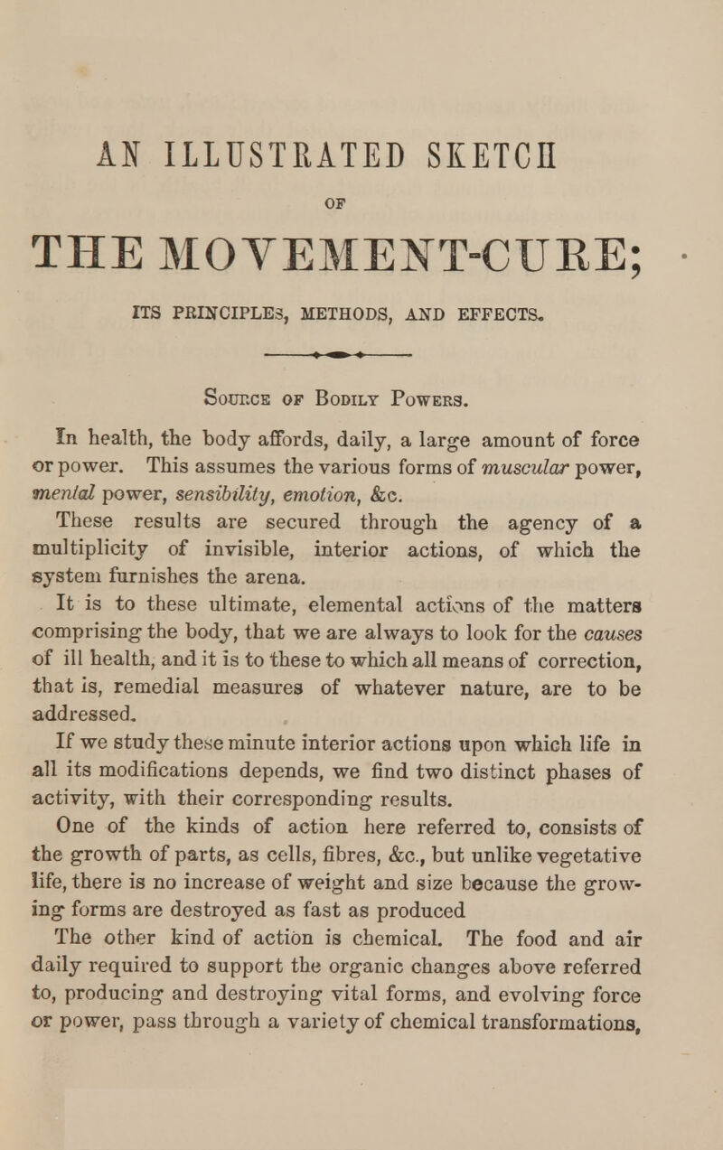 AN ILLUSTRATED SKETCH OF THE MOVEMENT-CUKE; ITS PRINCIPLES, METHODS, AND EFFECTS. Sotocs of Bodily Powers. In health, the body affords, daily, a large amount of force or power. This assumes the various forms of muscular power, menial power, sensibility, emotion, &c. These results are secured through the agency of a multiplicity of invisible, interior actions, of which the system furnishes the arena. It is to these ultimate, elemental actions of the matters comprising the body, that we are always to look for the causes of ill health, and it is to these to which all means of correction, that is, remedial measures of whatever nature, are to be addressed. If we study these minute interior actions upon which life in all its modifications depends, we find two distinct phases of activity, with their corresponding results. One of the kinds of action here referred to, consists of the growth of parts, as cells, fibres, &c, but unlike vegetative life, there is no increase of weight and size because the grow- ing forms are destroyed as fast as produced The other kind of action is chemical. The food and air daily required to support the organic changes above referred to, producing and destroying vital forms, and evolving force or power, pass through a variety of chemical transformations,