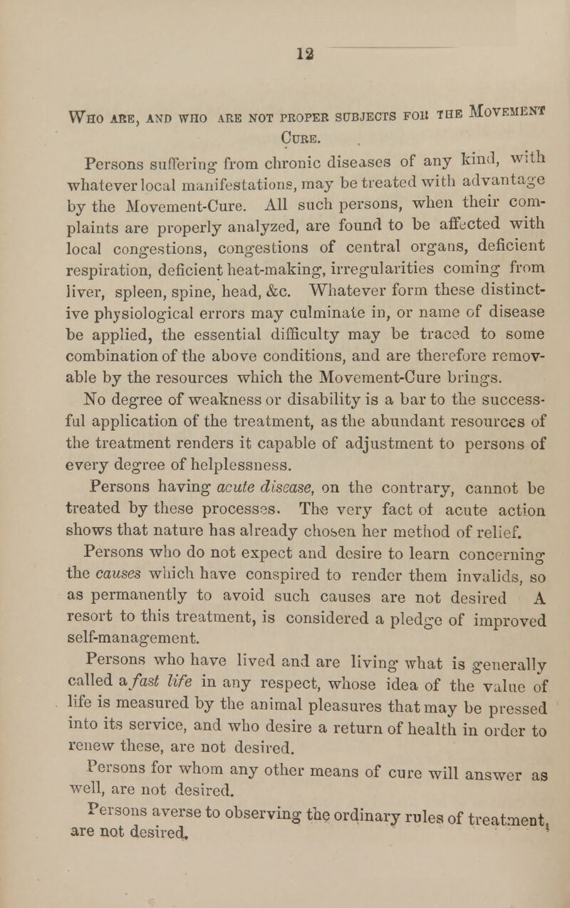 Who are, and who are not proper subjects for the Movement Cure. Persons suffering from chronic diseases of any kind, with whatever local manifestations, may be treated with advantage by the Movement-Cure. All such persons, when their com- plaints are properly analyzed, are found to be affected with local congestions, congestions of central organs, deficient respiration, deficient heat-making, irregularities coming from liver, spleen, spine, head, &c. Whatever form these distinct- ive physiological errors may culminate in, or name of disease be applied, the essential difficulty may be traced to some combination of the above conditions, and are therefore remov- able by the resources which the Movement-Cure brings. No degree of weakness or disability is a bar to the success- ful application of the treatment, as the abundant resources of the treatment renders it capable of adjustment to persons of every degree of helplessness. Persons having acute disease, on the contrary, cannot be treated by these processes. The very fact of acute action shows that nature has already chosen her method of relief. Persons who do not expect and desire to learn concerning the causes which have conspired to render them invalids, so as permanently to avoid such causes are not desired A resort to this treatment, is considered a pledge of improved self-management. Persons who have lived and are living what is generally called a fast life in any respect, whose idea of the value of life is measured by the animal pleasures that may be pressed into its service, and who desire a return of health in order to renew these, are not desired. Persons for whom any other means of cure will answer as well, are not desired. Persons averse to observing the ordinary rules of treatment are not desired. 1