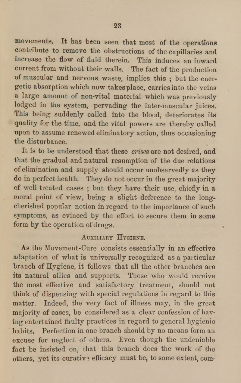 movements. It has been seen that most of the operations contribute to remove the obstructions of the capillaries and increase the flow of fluid therein. This induces an inward current from without their walls. The fact of the production of muscular and nervous waste, implies this ; but the ener- getic absorption which now takes place, carries into the veins a large amount of non-vital material which was previously lodged in the system, pervading the inter-muscular juices. This being suddenly called into the blood, deteriorates its quality for the time, and the vital powers are thereby called upon to assume renewed eliminatory action, thus occasioning the disturbance. It is to be understood that these crises are not desired, and that the gradual and natural resumption of the due relations of elimination and supply should occur unobservedly as they do in perfect health. They do not occur in the great majority of well treated cases ; but they have their use, chiefly in a moral point of view, being a slight deference to the long- cherished popular notion in regard to the importance of such symptoms, as evinced by the effort to secure them in some form by the operation of drugs. Auxiliary Hygiene. As the Movement-Cure consists essentially in an effective adaptation of what is universally recognized as a particular branch of Hygiene, it follows that all the other branches are its natural allies and supports. Those who would receive the most effective and satisfactory treatment, should not think of dispensing with special regulations in regard to this matter. Indeed, the very fact of illness may, in the great majority of cases, be considered as a clear confession of hav- ing entertained faulty practices in regard to general hygienic habits. Perfection in one branch should by no means form an excuse for neglect of others. Even though the undeniable fact be insisted on, that this branch does the work of the others, yet its curativ! efficacy must be, to some extent, com-
