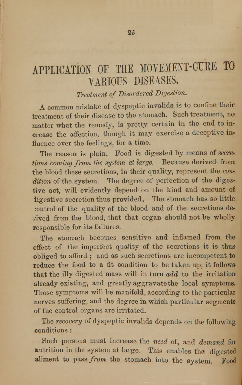 2v> APPLICATION OF THE MOVEMENT-CUBE TO VARIOUS DISEASES. Treatment of Disordered Digestion. A common mistake of dyspeptic invalids is to confine their treatment of their disease to the stomach. Such treatment, no matter what the remedy, is pretty certain in the end to in- crease the affection, though it may exercise a deceptive in- fluence over the feelings, for a time. The reason is plain. Food is digested by means of secre* Hons coming from the system at large. Because derived from the blood these secretions, in their quality, represent the con- dition of the system. The degree of perfection of the diges- tive act, will evidently depend on the kind and amount of ligestive secretion thus provided. The stomach has so little ;ontrol of the quality of the blood and of the secretions de- rived from the blood, that that organ should not be wholly responsible for its failures. The stomach becomes sensitive and inflamed from the effect of the imperfect quality of the secretions it is thus obliged to afford ; and as such secretions are incompetent to reduce the food to a fit condition to be taken up, it follows that the illy digested mass will in turn add to the irritation already existing, and greatly aggravate the local symptoms. Those symptoms will be manifold, according to the particular nerves suffering, and the degree in which particular segments of the central organs are irritated. The recovery of dyspeptic invalids depends on the following conditions : Such persons must increase the need of, and demand foi nutrition in the system at large. This enables the digested aliment to pass from the stomach into the system. Food