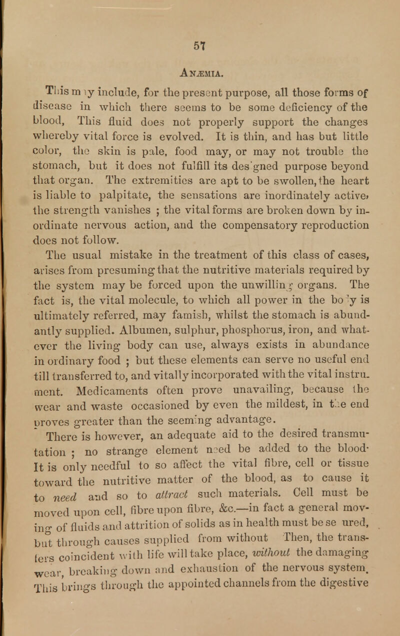 Anemia. This m iy include, for the present purpose, all those forms of disease in which there seems to be some deficiency of the blood, This fluid does not properly support the changes whereby vital force is evolved. It is thin, and has but little color, the skin is pale, food may, or may not trouble the stomach, but it does not fulfill its des'gned purpose beyond that organ. The extremities are apt to be swollen, the heart is liable to palpitate, the sensations are inordinately active* the strength vanishes ; the vital forms are broken down by in- ordinate nervous action, and the compensatory reproduction does not follow. The usual mistake in the treatment of this class of cases, arises from presuming that the nutritive materials required by the system may be forced upon the unwilling organs. The fact is, the vital molecule, to which all power in the bo <y is ultimately referred, may famish, whilst the stomach is abund- antly supplied. Albumen, sulphur, phosphorus, iron, and -what- ever the living body can use, always exists in abundance in ordinary food ; but these elements can serve no useful end till transferred to, and vitally incorporated with the vital instru. ment. Medicaments often prove unavailing, because the wear and waste occasioned by even the mildest, in tee end proves greater than the seeming advantage. There is however, an adequate aid to the desired transmu- tation • no strange element n-ed be added to the blood- It is only needful to so affect the vital fibre, cell or tissue toward the nutritive matter of the blood, as to cause it to need and so to attract such materials. Cell must be moved upon cell, fibre upon fibre, &c—in fact a general mov- ing of fluids and attrition of solids as in health must be se ured, but through causes supplied from without Then, the trans- fers coincident with life will take place, without the da wear breaking down and exhaustion of the nervous system. This brings through the appointed channels from the digestive