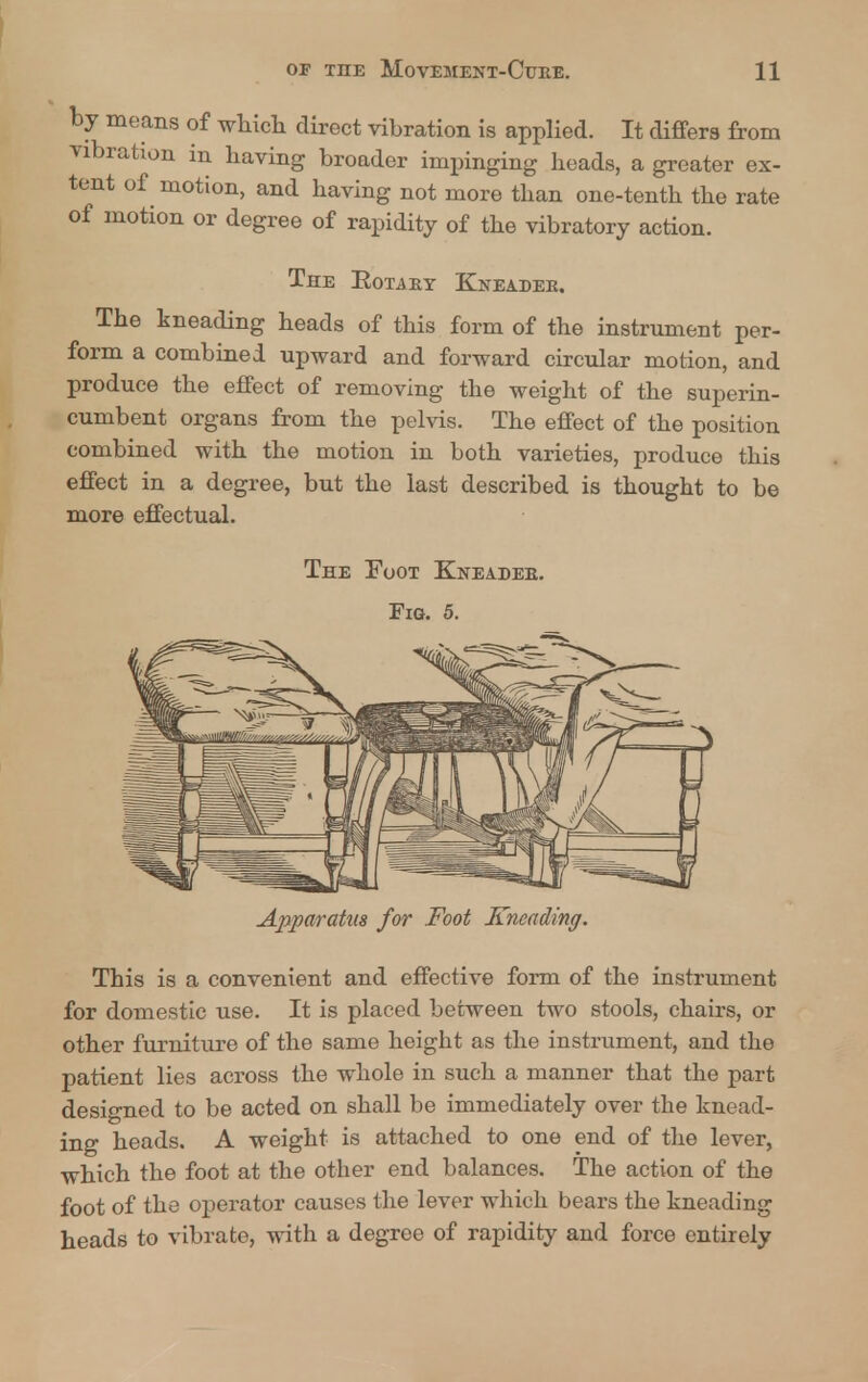 by means of which direct vibration is applied. It differs from vibration in having broader impinging heads, a greater ex- tent of motion, and having not more than one-tenth the rate of motion or degree of rapidity of the vibratory action. The Rotaby Kneader. The kneading heads of this form of the instrument per- form a combined upward and forward circular motion, and produce the effect of removing the weight of the superin- cumbent organs from the pelvis. The effect of the position combined with the motion in both varieties, produce this effect in a degree, but the last described is thought to be more effectual. The Foot Kneadee. Fig. 5. Apparatus for Foot Kneading. This is a convenient and effective form of the instrument for domestic use. It is placed between two stools, chairs, or other furniture of the same height as the instrument, and the patient lies across the whole in such a manner that the part designed to be acted on shall be immediately over the knead- ing heads. A weight is attached to one end of the lever, which the foot at the other end balances. The action of the foot of the operator causes the lever which bears the kneading heads to vibrate, with a degree of rapidity and force entirely