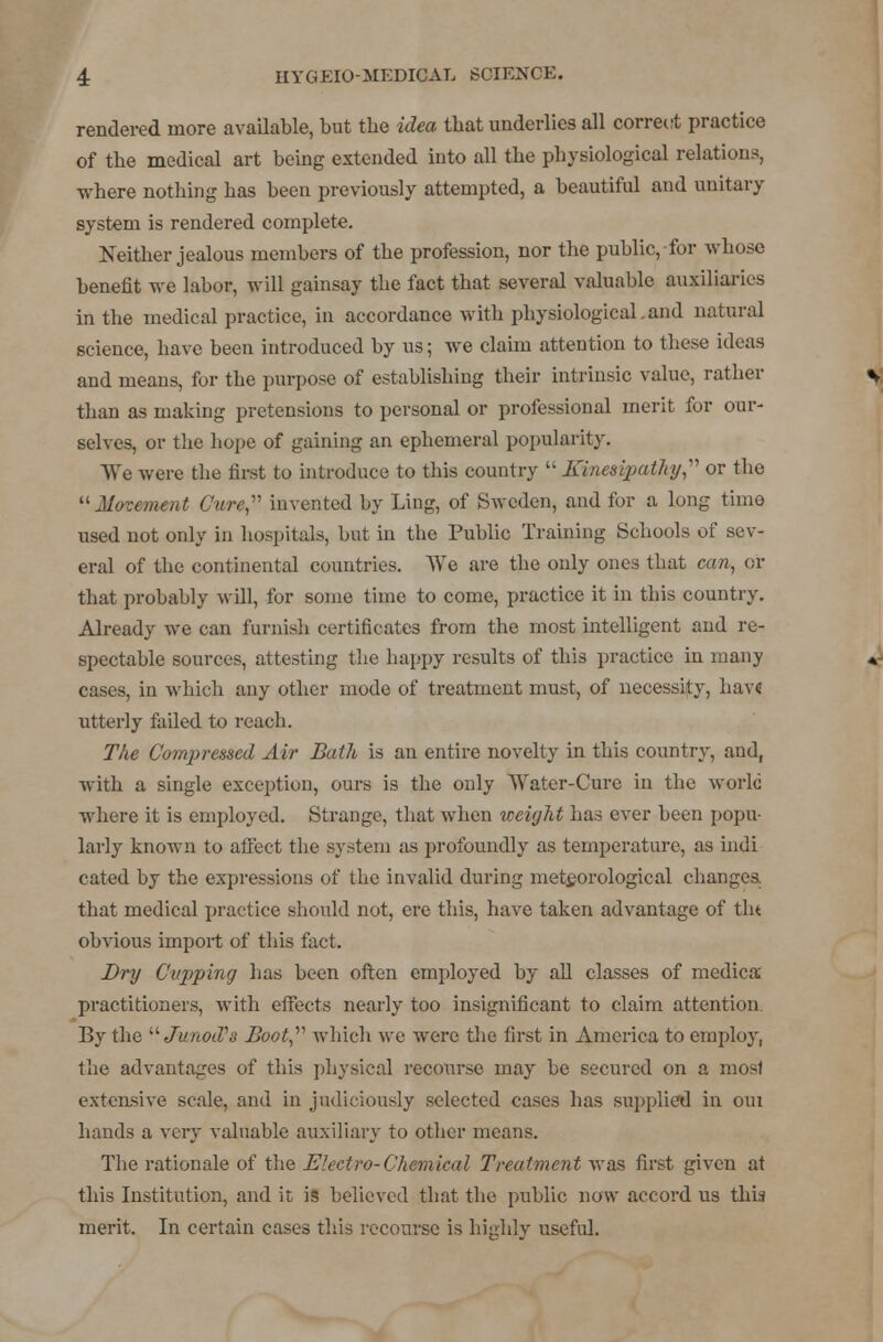 rendered more available, but the idea that underlies all correct practice of the medical art being extended into all the physiological relations, where nothing has been previously attempted, a beautiful and unitary system is rendered complete. Neither jealous members of the profession, nor the public, for whose benefit we labor, will gainsay the fact that several valuable auxiliaries in the medical practice, in accordance with physiological.and natural science, have been introduced by us; we claim attention to these ideas and means, for the purpose of establishing their intrinsic value, rather than as making pretensions to personal or professional merit for our- selves, or the hope of gaining an ephemeral popularity. We were the first to introduce to this country  Kinesipathy? or the Movement Cure,' invented by Ling, of Sweden, and for a long time used not only in hospitals, but in the Public Training Schools of sev- eral of the continental countries. We are the only ones that can, or that probably will, for some time to come, practice it in this country. Already we can furnish certificates from the most intelligent and re- spectable sources, attesting the happy results of this practice in many cases, in which any other mode of treatment must, of necessity, hav« utterly failed to reach. The Compressed Air Bath is an entire novelty in this country, and, with a single exception, ours is the only Water-Cure in the world where it is employed. Strange, that when weight has ever been popu- larly known to afi'ect the system as profoundly as temperature, as indi cated by the expressions of the invalid during meteorological changes. that medical practice should not, ere this, have taken advantage of tla obvious import of this fact. Dry C'ujiping has been often employed by all classes of medica practitioners, with effects nearly too insignificant to claim attention By the JunocPs Boot,v which we were the first in America to employ, the advantages of this physical recourse may be secured on a most extensive scale, and in judiciously selected cases has supplied in oui hands a very valuable auxiliary to other means. The rationale of the Electro-Chemical Treatment was first given at this Institution, and it is believed that the public now accord us this merit. In certain cases this recourse is highly useful.