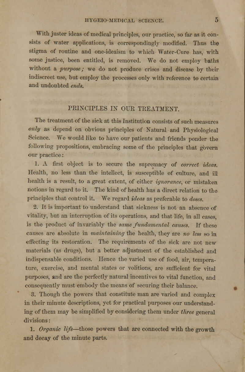 With juster ideas of medical principles, our practice, so far as it con- sists of water applications, is correspondingly modified. Thus the stigma of routine and one-ideaism to which Water-Cure has, with some justice, been entitled, is removed. We do not employ baths without a purpose; we do not produce crises and disease by their indiscreet use, but employ the processes only with reference to certain and undoubted ends. PRINCIPLES IN OUR TREATMENT. The treatment of the sick at this Institution consists of such measures only as depend on obvious principles of Natural and Physiological Science. We would like to have our patients and friends ponder the following propositions, embracing some of the principles that govern our practice: 1. A first object is to secure the supremacy of correct ideas. Health, no less than the intellect, is susceptible of culture, and ill health is a result, to a great extent, of either ignorance, or mistaken notions in regard to it The kind of health has a direct relation to the principles that control it. We regard ideas as preferable to doses. 2. It is important to understand that sickness is not an absence of vitality, but an interruption of its operations, and that life, in all cases, is the product of invariably the same fundamental causes. If these causes are absolute in maintaining the health, they are no less so in effecting its restoration. The requirements of the sick are not new materials (as drugs), but a better adjustment of the established and indispensable conditions. Hence the varied use of food, air, tempera- ture, exercise, and mental states or volitions, are sufficient for vital purposes, and are the perfectly natural incentives to vital function, and consequently must embody the means of securing their balance. 3. Though the powers that constitute man are varied and complex in their minute descriptions, yet for practical purposes our understand- ing of them may be simplified by considering them under three general divisions: 1. Organic life—those powers that are connected with the growth and decay of the minute parts.