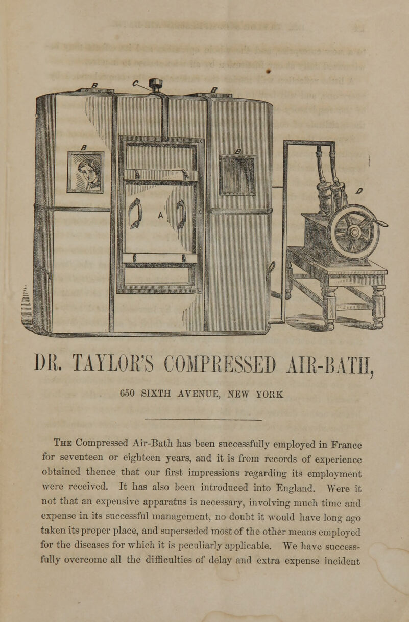 DR. TAYLOR'S COMPRESSED AIR-BATH. 650 SIXTH AVENUE, NEW YORK The Compressed Air-Bath has heen successfully employed in France for seventeen or eighteen years, and it is from records of experience ohtained thence that our first impressions regarding its employment were received. It has also been introduced into England. Were it not that an expensive apparatus is necessary, involving much time and expense in its successful management, no doubt it Avould have long ago taken its proper place, and superseded most of the other means employed for the diseases for which it is peculiarly applicable. We have success- fully overcome all the difficulties of delay and extra expense incident