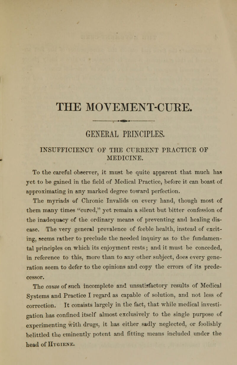 THE MOVEMENT-CURE. GENERAL PRINCIPLES. INSUFFICIENCY OF THE CURRENT PRACTICE OF MEDICINE. To the careful observer, it must be quite apparent that much has yet to be gained in the field of Medical Practice, before it can boast of approximating in any marked degree toward perfection. The myriads of Chronic Invalids on every hand, though most of them many times cured, yet remain a silent but bitter confession of the inadequacy of the ordinary means of preventing and healing dis- ease. The very general prevalence of feeble health, instead of excit- ing, seems rather to preclude the needed inquiry as to the fundamen- tal principles on which its enjoyment rests; and it must be conceded, in reference to this, more than to any other subject, does every gene- ration seem to defer to the opinions and copy the errors of its prede- cessor. The cause of such incomplete and unsatisfactory results of Medical Systems and Practice I regard as capable of solution, and not less of correction. It consists largely in the fact, that while medical investi- gation has confined itself almost exclusively to the single purpose of experimenting with drugs, it has either sadly neglected, or foolishly belittled the eminently potent and fitting means included under the head of Hygiene.