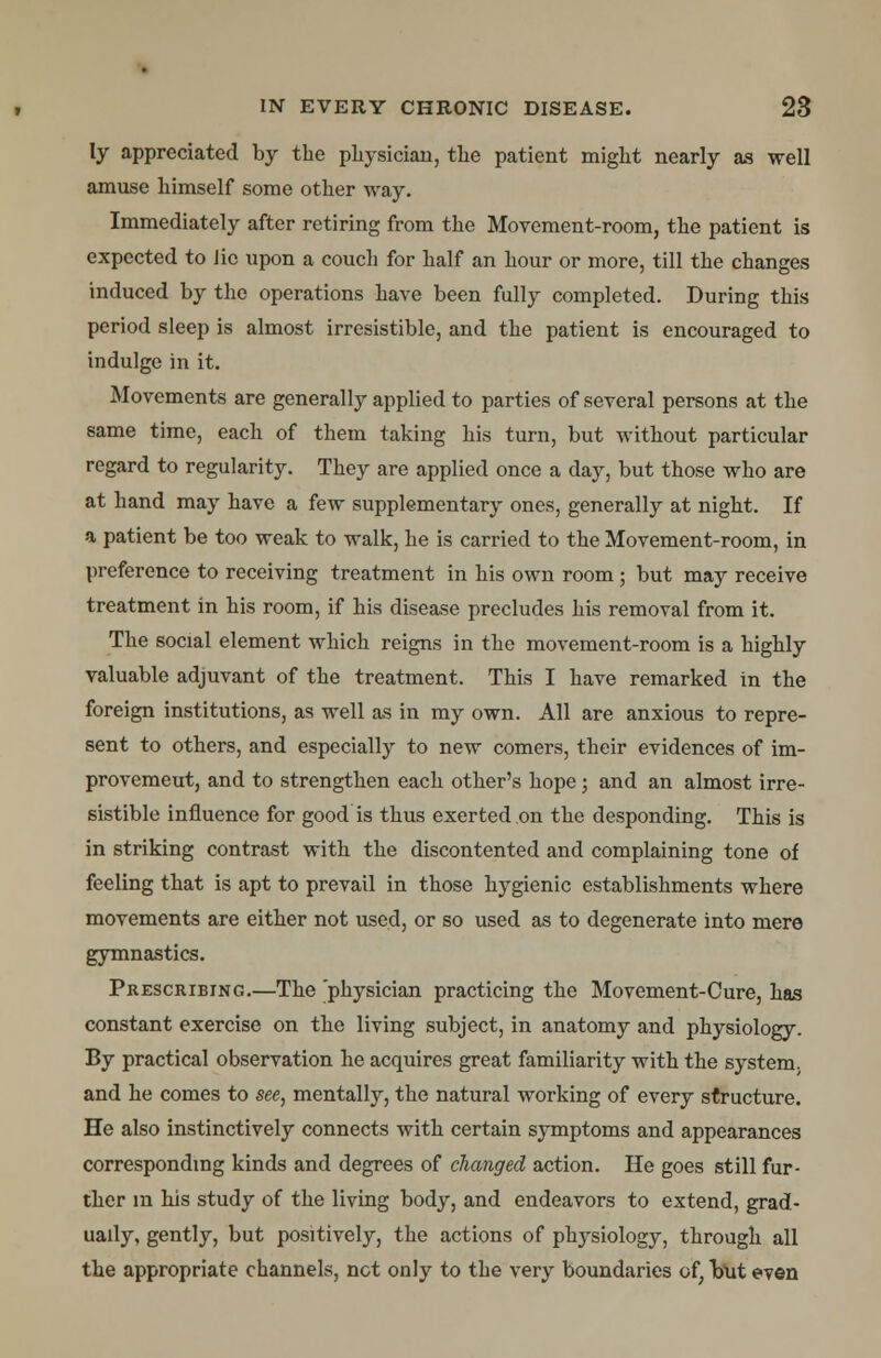 ly appreciated by the physician, the patient might nearly as well amuse himself some other way. Immediately after retiring from the Movement-room, the patient is expected to lie upon a couch for half an hour or more, till the changes induced by the operations have been fully completed. During this period sleep is almost irresistible, and the patient is encouraged to indulge in it. Movements are generally applied to parties of several persons at the same time, each of them taking his turn, but without particular regard to regularity. They are applied once a day, but those who are at hand may have a few supplementary ones, generally at night. If a patient be too weak to walk, he is carried to the Movement-room, in preference to receiving treatment in his own room; but may receive treatment in his room, if his disease precludes his removal from it. The social element which reigns in the movement-room is a highly valuable adjuvant of the treatment. This I have remarked in the foreign institutions, as well as in my own. All are anxious to repre- sent to others, and especially to new comers, their evidences of im- provemeut, and to strengthen each other's hope; and an almost irre- sistible influence for good is thus exerted on the desponding. This is in striking contrast with the discontented and complaining tone of feeling that is apt to prevail in those hygienic establishments where movements are either not used, or so used as to degenerate into mere gymnastics. Prescribing.—The 'physician practicing the Movement-Cure, has constant exercise on the living subject, in anatomy and physiology. By practical observation he acquires great familiarity with the system, and he comes to see, mentally, the natural working of every structure. He also instinctively connects with certain symptoms and appearances corresponding kinds and degrees of changed action. He goes still fur- ther m his study of the living body, and endeavors to extend, grad- ually, gently, but positively, the actions of phj^siology, through all the appropriate channels, net only to the very boundaries of; faut even