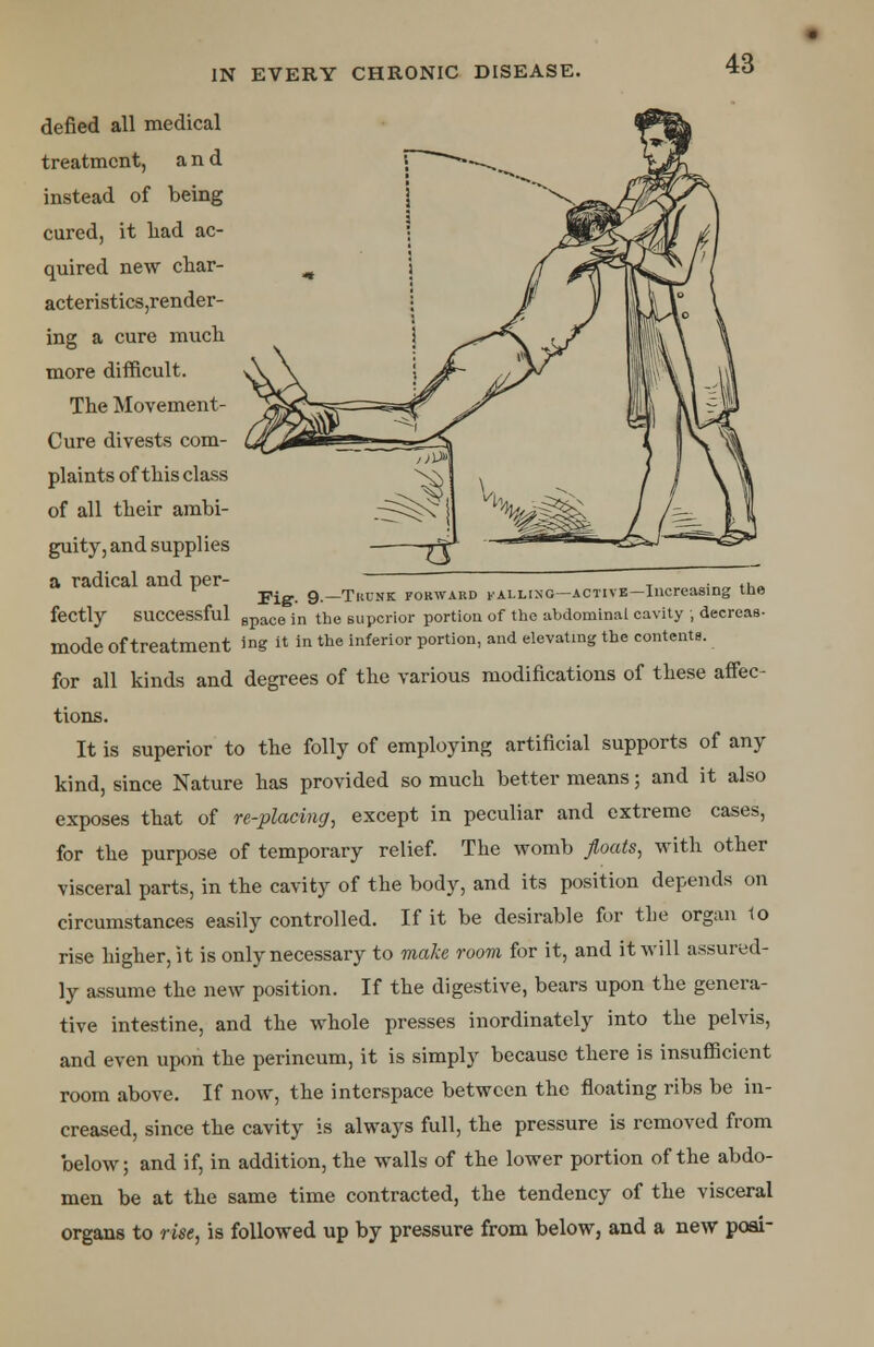 defied all medical treatment, and instead of being cured, it had ac- quired new char- acteristics,render- ing a cure much, more difficult. The Movement- Cure divests com- plaints of this class of all their ambi- guity, and supplies a radical and per- T ... Fig. 9.—Trunk forward falling—active—Increasing the fectly successful gpace jn the superior portion of the abdominal cavity ; decreas- mode of treatment ™g  ™the inferior P°rtion> and elevating the contents, for all kinds and degrees of the various modifications of these affec- tions. It is superior to the folly of employing artificial supports of any kind, since Nature has provided so much better means; and it also exposes that of re-placing, except in peculiar and extreme cases, for the purpose of temporary relief. The womb floats, with other visceral parts, in the cavity of the body, and its position depends on circumstances easily controlled. If it be desirable for the organ to rise higher, it is only necessary to make room for it, and it will assured- ly assume the new position. If the digestive, bears upon the genera- tive intestine, and the whole presses inordinately into the pelvis, and even upon the perineum, it is simply because there is insufficient room above. If now, the interspace between the floating ribs be in- creased, since the cavity is always full, the pressure is removed from below; and if, in addition, the walls of the lower portion of the abdo- men be at the same time contracted, the tendency of the visceral organs to rise, is followed up by pressure from below, and a new poai-