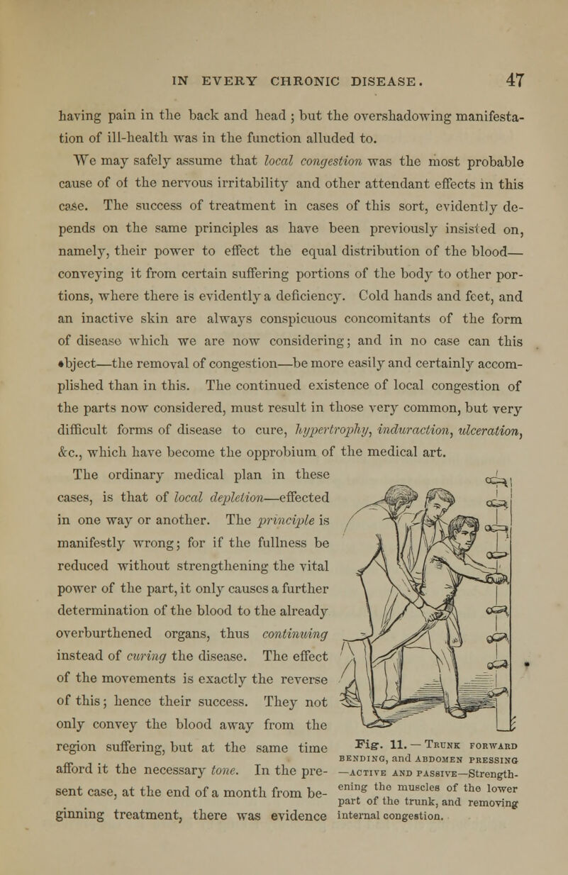 having pain in the back and head ; but the overshadowing manifesta- tion of ill-health was in the function alluded to. We may safely assume that local congestion was the most probable cause of of the nervous irritability and other attendant effects in this case. The success of treatment in cases of this sort, evidently de- pends on the same principles as have been previously insisted on, namely, their power to effect the equal distribution of the blood— conveying it from certain suffering portions of the body to other por- tions, where there is evidently a deficiency. Cold hands and feet, and an inactive skin are always conspicuous concomitants of the form of disease which we are now considering; and in no case can this ♦bject—the removal of congestion—be more easily and certainly accom- plished than in this. The continued existence of local congestion of the parts now considered, must result in those very common, but very difficult forms of disease to cure, hyper trophy, induraction, ulceration, &c, which have become the opprobium of the medical art. The ordinary medical plan in these qJ cases, is that of local depletion—effected in one way or another. The principle is manifestly wrong; for if the fullness be reduced without strengthening the vital power of the part, it only causes a further determination of the blood to the already overburthened organs, thus continuing instead of curing the disease. The effect of the movements is exactly the reverse of this; hence their success. They not only convey the blood away from the region suffering, but at the same time Fi&- n-— Trun* forward , BENDING, and ABDOMEN PRESSING afford it the necessary tone. In the pre- —active and passive—strength- sent case, at the end of a month from be- enig f ° muscles of tho 1(mer part of the trunk, and removing ginning treatment, there was evidence internal congestion.