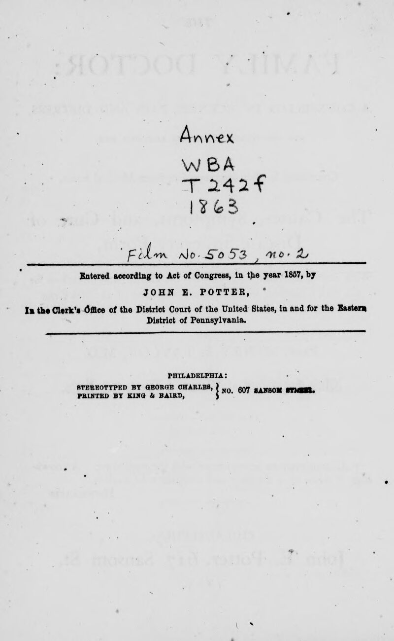 A. ^•ex WBA ISfc3 f'tl'K aJo- -S~Q 53 v WO' H> Entered according to Act of Congress, in the year 1857, by JOHN E. POTTER, ' la the Clerk's Office of the District Court of the United States, In and for the Easter* District of Pennsylvania. PHILADELPHIA: STEREOTYPED BY GEORGE CHARLES, ) on* ,Alr80M PRINTED BY KWO U BA1RD, $ '