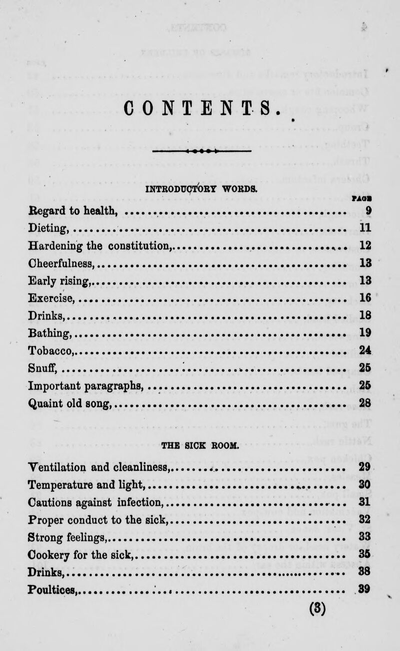 CONTENTS. INTRODUCTORY WORDS. PAOI Regard to health, 9 Dieting, 11 Hardening the constitution, *.. 12 Cheerfulness, 13 Early rising, 13 Exercise, 16 Drinks, 18 Bathing, 19 Tobacco, , 24 Snuff, : , 25 Important paragraphs, 25 Quaint old song, 28 THE SICK ROOM. Tentilation and cleanliness, 29 Temperature and light, j» 30 Cautions against infection, 31 Proper conduct to the sick, '. 32 Strong feelings 33 Cookery for the sick, 35 Drinks,.. •• 38 Poultices 39