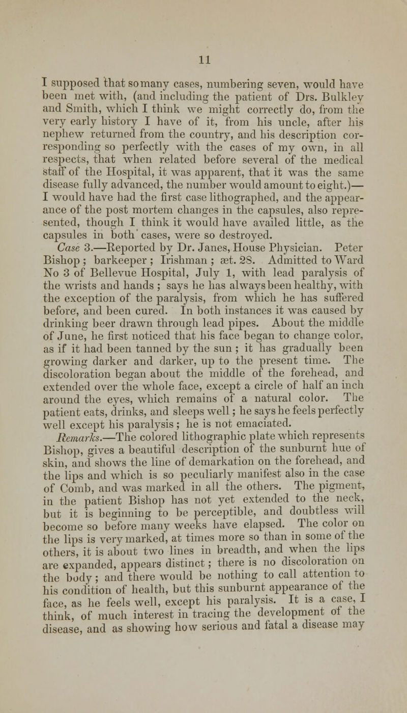 I supposed that so many cases, numbering seven, would have been met with, (and including the patient of Drs. Bulkley and Smith, which I think we might correctly do, from the very early history I have of it, from his uncle, after his nephew returned from the country, and his description cor- responding so perfectly with the cases of my own, in all respects, that when related before several of the medical staff of the Hospital, it was apparent, that it was the same disease fully advanced, the number would amount to eight.)— I would have had the first case lithographed, and the appear- ance of the post mortem changes in the capsules, also repre- sented, though I think it would have availed little, as the capsules in both' cases, were so destroyed. Case 3.—Reported by Dr. Janes, House Physician. Peter Bishop ; barkeeper ; Irishman ; aet. 2S. Admitted to Ward No 3 of Bellevue Hospital, July 1, with lead paralysis of the wrists and hands ; says he has always been healthy, with the exception of the paralysis, from which he has suffered before, and been cured. In both instances it was caused by drinking beer drawn through lead pipes. About the middle of June, he first noticed that his face began to change color, as if it had been tanned by the sun ; it has gradually been growing darker and darker, up to the present time. The discoloration began about the middle of the forehead, and extended over the whole face, except a circle of half an inch around the eyes, which remains of a natural color. The patient eats, drinks, and sleeps well; he says he feels perfectly well except his paralysis ; he is not emaciated. Remarks.—The colored lithographic plate which represents Bishop, gives a beautiful description of the sunburnt hue of skin, and shows the line of demarkation on the forehead, and the lips and which is so peculiarly manifest also in the case of Comb, and was marked in all the others. The pigment, in the patient Bishop has not yet extended to the neck, but it is beginning to be perceptible, and doubtless will become so before many weeks have elapsed. The color on the lips is very marked, at times more so than in some of the others, it is about two lines in breadth, and when the lips are expanded, appears distinct; there is no discoloration on the body; and there would be nothing to call attention to his condition of health, but this sunburnt appearance of the face, as he feels well, except his paralysis. It is a case, I think, of much interest in tracing the development of the disease, and as showing how serious and fatal a disease may