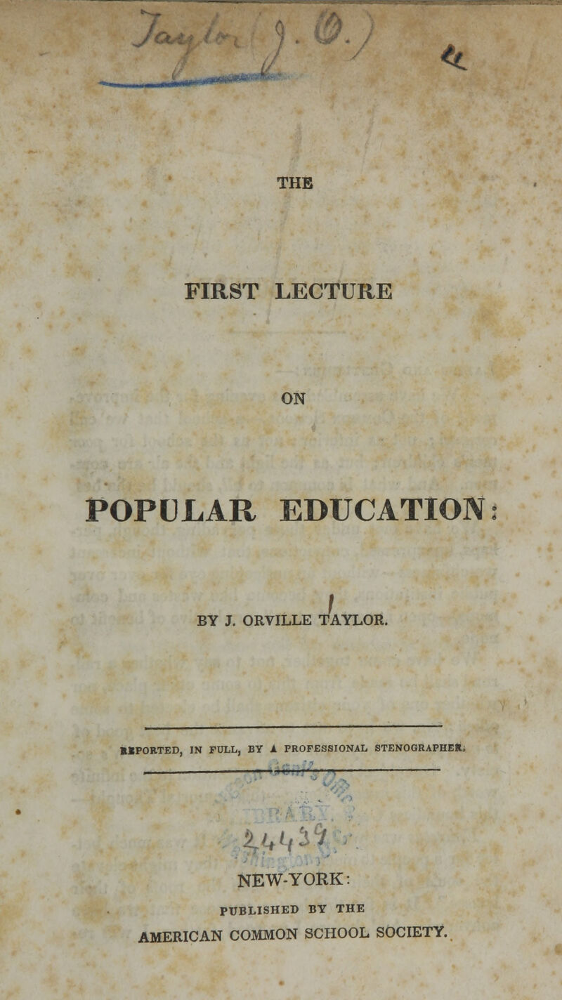 X, ..«» *•■ THE FIRST LECTURE ON POPULAR EDUCATION BY J. ORVILLE TAYLOR. MPORTED, IN FULL, BY A PROFESSIONAL STENOGRAPHER. i 1 J J NEW-YORK: PUBLISHED BY THE AMERICAN COMMON SCHOOL SOCIETY.