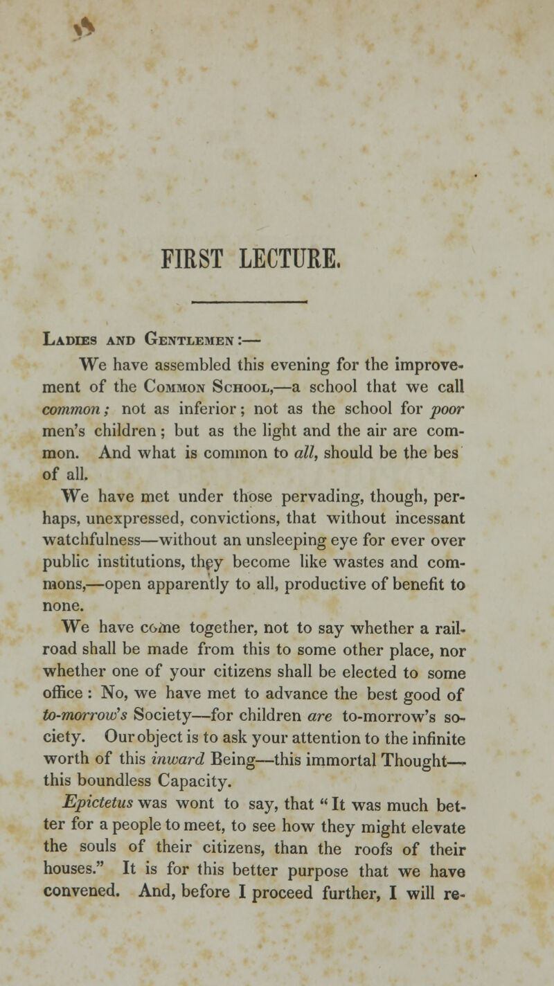 FIRST LECTURE. Ladies and Gentlemen:— We have assembled this evening for the improve- ment of the Common School,—a school that we call common; not as inferior; not as the school for poor men's children; but as the light and the air are com- mon. And what is common to all, should be the bes of all. We have met under those pervading, though, per- haps, unexpressed, convictions, that without incessant watchfulness—without an unsleeping eye for ever over public institutions, they become like wastes and com- mons,—open apparently to all, productive of benefit to none. We have C6me together, not to say whether a rail- road shall be made from this to some other place, nor whether one of your citizens shall be elected to some office : No, we have met to advance the best good of to-morrow's Society—for children are to-morrow's so- ciety. Our object is to ask your attention to the infinite worth of this inward Being—this immortal Thought— this boundless Capacity. Epictetus was wont to say, that  It was much bet- ter for a people to meet, to see how they might elevate the souls of their citizens, than the roofs of their houses. It is for this better purpose that we have