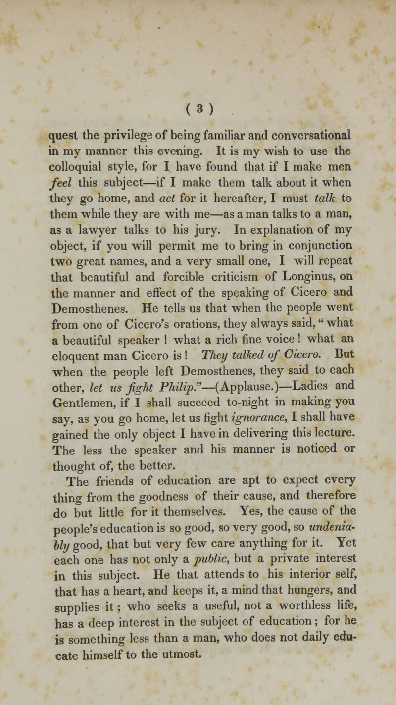 quest the privilege of being familiar and conversational in my manner this evening. It is my wish to use the colloquial style, for I have found that if I make men feel this subject—if I make them talk about it when they go home, and act for it hereafter, I must talk to them while they are with me—as a man talks to a man, as a lawyer talks to his jury. In explanation of my object, if you will permit me to bring in conjunction two great names, and a very small one, I will repeat that beautiful and forcible criticism of Longinus, on the manner and effect of the speaking of Cicero and Demosthenes. He tells us that when the people went from one of Cicero's orations, they always said, what a beautiful speaker ! what a rich fine voice ! what an eloquent man Cicero is ! They talked of Cicero. But when the people left Demosthenes, they said to each other, let us fight Philip:'—(Applause.)—Ladies and Gentlemen, if I shall succeed to-night in making you say, as you go home, let us fight ignorance, I shall have gained the only object I have in delivering this lecture. The less the speaker and his manner is noticed or thought of, the better. The friends of education are apt to expect every thing from the goodness of their cause, and therefore do but little for it themselves. Yes, the cause of the people's education is so good, so very good, so undenia- bly good, that but very few care anything for it. Yet each one has not only a public, but a private interest in this subject. He that attends to his interior self, that has a heart, and keeps it, a mind that hungers, and supplies it; who seeks a useful, not a worthless life, has a deep interest in the subject of education; for he is something less than a man, who does not daily edu- cate himself to the utmost.