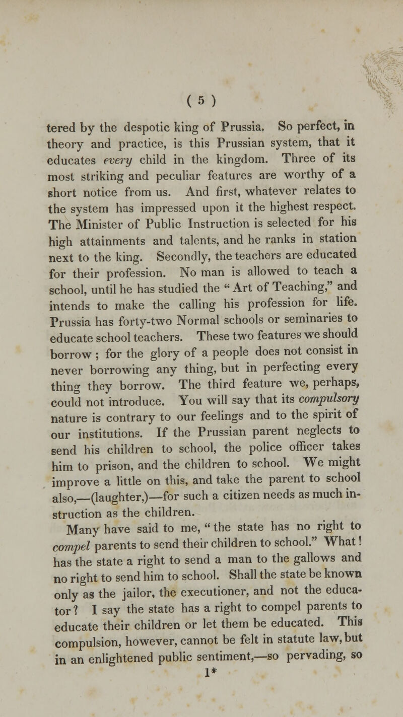 tered by the despotic king of Prussia. So perfect, in theory and practice, is this Prussian system, that it educates every child in the kingdom. Three of its most striking and peculiar features are worthy of a short notice from us. And first, whatever relates to the system has impressed upon it the highest respect. The Minister of Public Instruction is selected for his high attainments and talents, and he ranks in station next to the king. Secondly, the teachers are educated for their profession. No man is allowed to teach a school, until he has studied the  Art of Teaching, and intends to make the calling his profession for life. Prussia has forty-two Normal schools or seminaries to educate school teachers. These two features we should borrow ; for the glory of a people does not consist in never borrowing any thing, but in perfecting every thing they borrow. The third feature we, perhaps, could not introduce. You will say that its compulsory nature is contrary to our feelings and to the spirit of our institutions. If the Prussian parent neglects to send his children to school, the police officer takes him to prison, and the children to school. We might improve a little on this, and take the parent to school also, (laughter,)—for such a citizen needs as much in- struction as the children. Many have said to me,  the state has no right to compel parents to send their children to school. What! has the state a right to send a man to the gallows and no right to send him to school. Shall the state be known only as the jailor, the executioner, and not the educa- tor ? I say the state has a right to compel parents to educate their children or let them be educated. This compulsion, however, cannot be felt in statute law, but in an enlightened public sentiment,—so pervading, so 1*