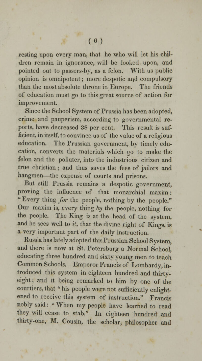 resting upon every man, that he who will let his chil- dren remain in ignorance, will be looked upon, and pointed out to passers-by, as a felon. With us public opinion is omnipotent; more despotic and compulsory than the most absolute throne in Europe. The friends of education must go to this great source of action for improvement. Since the School System of Prussia has been adopted, crime and pauperism, according to governmental re- ports, have decreased 38 per cent. This result is suf- ficient, in itself, to convince us of the value of a religious education. The Prussian government, by timely edu- cation, converts the materials which go to make the felon and the polluter, into the industrious citizen and true christian; and thus saves the fees of jailors and hangmen—the expense of courts and prisons. But still Prussia remains a despotic government, proving the influence of that monarchial maxim: Every thing for the people, nothing by the people. Our maxim is, every thing hy the people, nothing for the people. The King is at the head of the system, and he sees well to it, that the divine right of Kings, is a very important part of the daily instruction. Russia has lately adopted this Prussian School System, and there is now at St. Petersburg a Normal School, educating three hundred and sixty young men to teach Common Schools. Emperor Francis of Lombardy, in- troduced this system in eighteen hundred and thirty- eight ; and it being remarked to him by one of the courtiers, that  his people were not sufficiently enlight- ened to receive this system of instruction. Francis nobly said:  When my people have learned to read they will cease to stab. In eighteen hundred and thirty-one, M. Cousin, the scholar, philosopher and