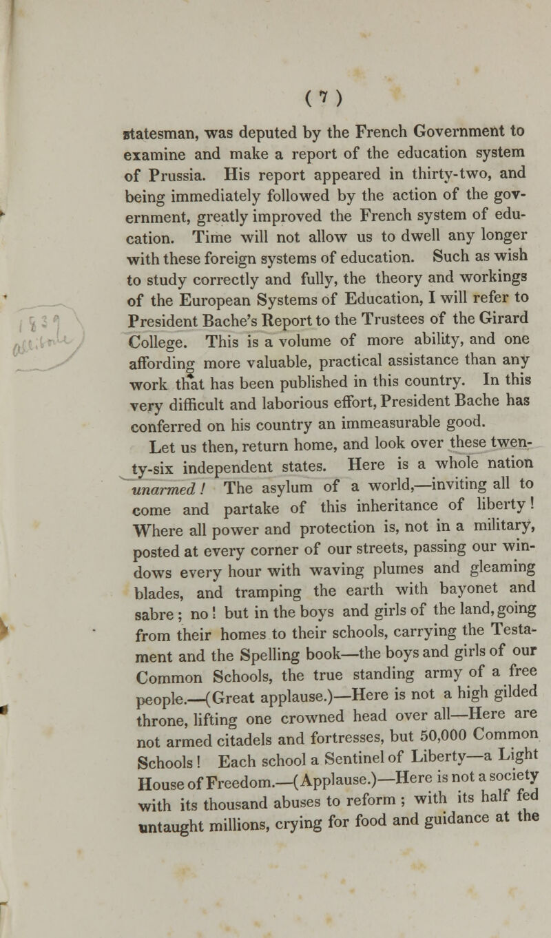 m statesman, was deputed by the French Government to examine and make a report of the education system of Prussia. His report appeared in thirty-two, and being immediately followed by the action of the gov- ernment, greatly improved the French system of edu- cation. Time will not allow us to dwell any longer with these foreign systems of education. Such as wish to study correctly and fully, the theory and workings of the European Systems of Education, I will refer to President Bache's Report to the Trustees of the Girard College. This is a volume of more ability, and one affording more valuable, practical assistance than any work that has been published in this country. In this very difficult and laborious effort, President Bache has conferred on his country an immeasurable good. Let us then, return home, and look over these twen- ty-six independent states. Here is a whole nation unarmed! The asylum of a world,—inviting all to come and partake of this inheritance of liberty! Where all power and protection is, not in a military, posted at every corner of our streets, passing our win- dows every hour with waving plumes and gleaming blades, and tramping the earth with bayonet and sabre ; no! but in the boys and girls of the land, going from their homes to their schools, carrying the Testa- ment and the Spelling book—the boys and girls of our Common Schools, the true standing army of a free people.—(Great applause.)—Here is not a high gilded throne, lifting one crowned head over all—Here are not armed citadels and fortresses, but 50,000 Common Schools ! Each school a Sentinel of Liberty—a Light House of Freedom.-( Applause.)-Here is not a society with its thousand abuses to reform ; with its half fed untaught millions, crying for food and guidance at the