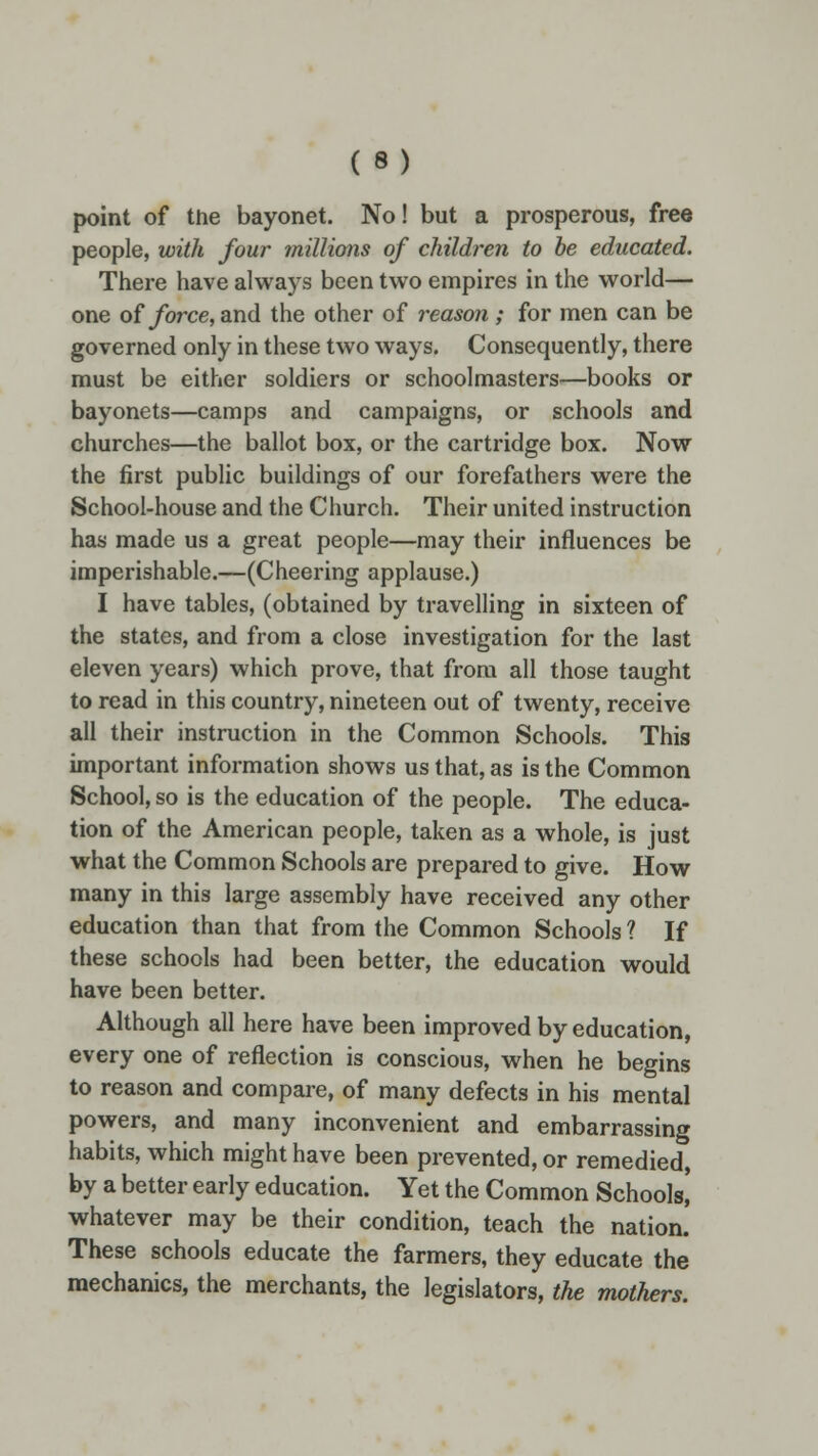 point of the bayonet. No! but a prosperous, free people, with four millions of children to be educated. There have always been two empires in the world— one of force, and the other of reason ; for men can be governed only in these two ways. Consequently, there must be either soldiers or schoolmasters—books or bayonets—camps and campaigns, or schools and churches—the ballot box, or the cartridge box. Now the first public buildings of our forefathers were the School-house and the Church. Their united instruction has made us a great people—may their influences be imperishable.—(Cheering applause.) I have tables, (obtained by travelling in sixteen of the states, and from a close investigation for the last eleven years) which prove, that from all those taught to read in this country, nineteen out of twenty, receive all their instruction in the Common Schools. This important information shows us that, as is the Common School, so is the education of the people. The educa- tion of the American people, taken as a whole, is just what the Common Schools are prepared to give. How many in this large assembly have received any other education than that from the Common Schools ? If these schools had been better, the education would have been better. Although all here have been improved by education, every one of reflection is conscious, when he begins to reason and compare, of many defects in his mental powers, and many inconvenient and embarrassing habits, which might have been prevented, or remedied, by a better early education. Yet the Common Schools,' whatever may be their condition, teach the nation. These schools educate the farmers, they educate the mechanics, the merchants, the legislators, the mothers.