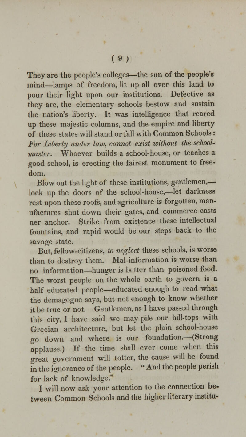 (9; They are the people's colleges—the sun of the people's mind—lamps of freedom, lit up all over this land to pour their light upon our institutions. Defective as they are, the elementary schools bestow and sustain the nation's liberty. It was intelligence that reared up these majestic columns, and the empire and liberty of these states will stand or fall with Common Schools: For Liberty under law, cannot exist without the school- master. Whoever builds a school-house, or teaches a good school, is erecting the fairest monument to free- dom. Blow out the light of these institutions, gentlemen,— lock up the doors of the school-house,—let darkness rest upon these roofs, and agriculture is forgotten, man- ufactures shut down their gates, and commerce casts ner anchor. Strike from existence these intellectual fountains, and rapid would be our steps back to the savage state. But, fellow-citizens, to neglect these schools, is worse than to destroy them. Mai-information is worse than no information—hunger is better than poisoned food. The worst people on the whole earth to govern is a half educated people—educated enough to read what the demagogue says, but not enough to know whether it be true or not. Gentlemen, as I have passed through this city, I have said we may pile our hill-tops with Grecian architecture, but let the plain school-house go down and where is our foundation.—(Strong applause.) If the time shall ever come when this great government will totter, the cause will be found in the ignorance of the people.  And the people perish for lack of knowledge. I will now ask your attention to the connection be- tween Common Schools and the higher literary institu-