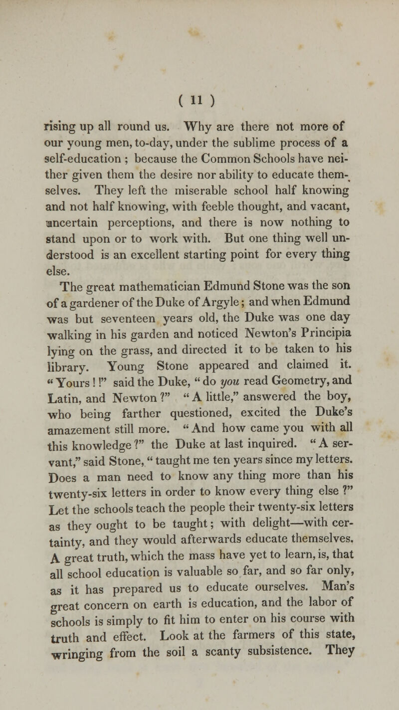 rising up all round us. Why are there not more of our young men, to-day, under the sublime process of a self-education ; because the Common Schools have nei- ther given them the desire nor ability to educate them- selves. They left the miserable school half knowing and not half knowing, with feeble thought, and vacant, uncertain perceptions, and there is now nothing to stand upon or to work with. But one thing well un- derstood is an excellent starting point for every thing else. The great mathematician Edmund Stone was the son of a gardener of the Duke of Argyle; and when Edmund was but seventeen years old, the Duke was one day walking in his garden and noticed Newton's Principia lying on the grass, and directed it to be taken to his library. Young Stone appeared and claimed it.  Yours !! said the Duke,  do you read Geometry, and Latin, and Newton ?  A little, answered the boy, who being farther questioned, excited the Duke's amazement still more.  And how came you with all this knowledge ? the Duke at last inquired.  A ser- vant, said Stone,  taught me ten years since my letters. Does a man need to know any thing more than his twenty-six letters in order to know every thing else ? Let the schools teach the people their twenty-six letters as they ought to be taught; with delight—with cer- tainty, and they would afterwards educate themselves. A great truth, which the mass have yet to learn, is, that all school education is valuable so far, and so far only, as it has prepared us to educate ourselves. Man's great concern on earth is education, and the labor of schools is simply to fit him to enter on his course with truth and effect. Look at the farmers of this state, wringing from the soil a scanty subsistence. They