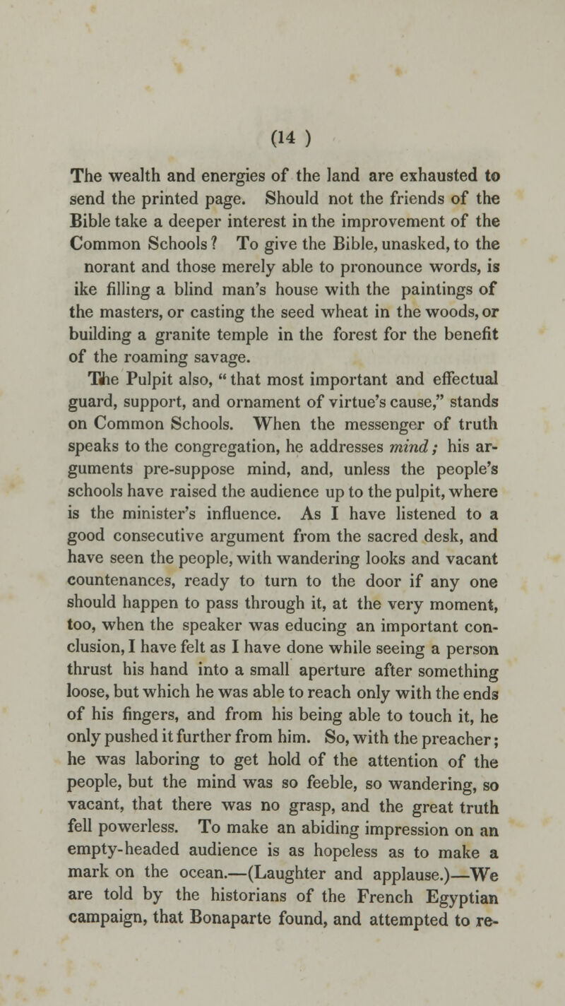 The wealth and energies of the land are exhausted to send the printed page. Should not the friends of the Bible take a deeper interest in the improvement of the Common Schools ? To give the Bible, unasked, to the norant and those merely able to pronounce words, is ike filling a blind man's house with the paintings of the masters, or casting the seed wheat in the woods, or building a granite temple in the forest for the benefit of the roaming savage. The Pulpit also,  that most important and effectual guard, support, and ornament of virtue's cause, stands on Common Schools. When the messenger of truth speaks to the congregation, he addresses mind; his ar- guments pre-suppose mind, and, unless the people's schools have raised the audience up to the pulpit, where is the minister's influence. As I have listened to a good consecutive argument from the sacred desk, and have seen the people, with wandering looks and vacant countenances, ready to turn to the door if any one should happen to pass through it, at the very moment, too, when the speaker was educing an important con- clusion, I have felt as I have done while seeing a person thrust his hand into a small aperture after something loose, but which he was able to reach only with the ends of his fingers, and from his being able to touch it, he only pushed it further from him. So, with the preacher; he was laboring to get hold of the attention of the people, but the mind was so feeble, so wandering, so vacant, that there was no grasp, and the great truth fell powerless. To make an abiding impression on an empty-headed audience is as hopeless as to make a mark on the ocean.—(Laughter and applause.)—We are told by the historians of the French Egyptian campaign, that Bonaparte found, and attempted to re-