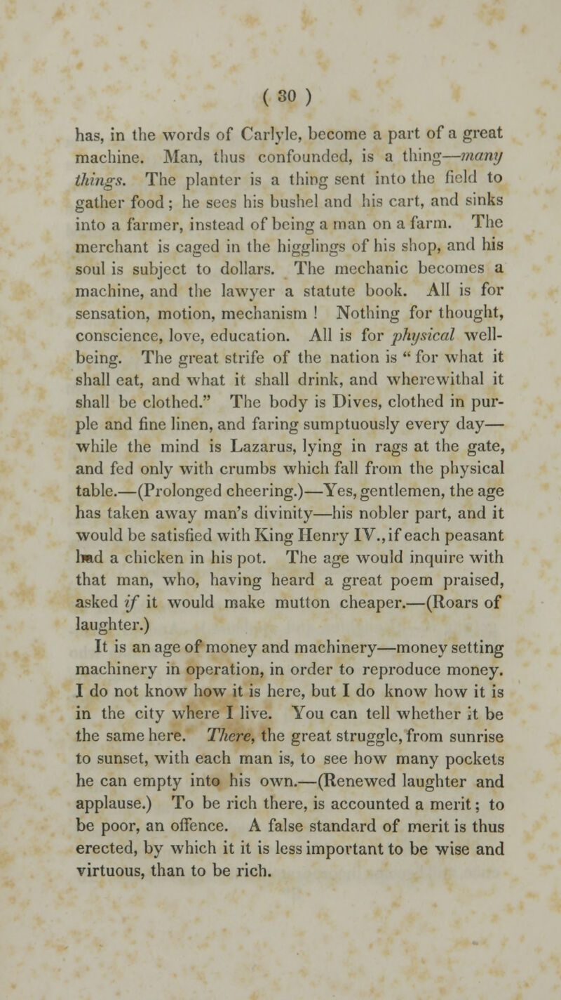 has, in the words of Carlyle, become a part of a great machine. Man, thus confounded, is a thing—many things. The planter is a thing sent into the field to gather food; he sees his bushel and his cart, and sinks into a farmer, instead of being a man on a farm. The merchant is caged in the higglings of his shop, and his soul is subject to dollars. The mechanic becomes a machine, and the lawyer a statute book. All is for sensation, motion, mechanism ! Nothing for thought, conscience, love, education. All is for ])hysical well- being. The great strife of the nation is  for what it shall eat, and what it shall drink, and wherewithal it shall be clothed. The body is Dives, clothed in pur- ple and fine linen, and faring sumptuously every day— while the mind is Lazarus, lying in rags at the gate, and fed only with crumbs which fall from the physical table.—(Prolonged cheering.)—Yes, gentlemen, the age has taken away man's divinity—his nobler part, and it would be satisfied with King Henry IV., if each peasant had a chicken in his pot. The age would inquire with that man, who, having heard a great poem praised, asked if it would make mutton cheaper.—(Roars of laughter.) It is an age of money and machinery—money setting machinery in operation, in order to reproduce money. I do not know how it is here, but I do know how it is in the city where I live. You can tell whether it be the same here. There, the great struggle, from sunrise to sunset, with each man is, to see how many pockets he can empty into his own.—(Renewed laughter and applause.) To be rich there, is accounted a merit; to be poor, an offence. A false standard of merit is thus erected, by which it it is less important to be wise and virtuous, than to be rich.