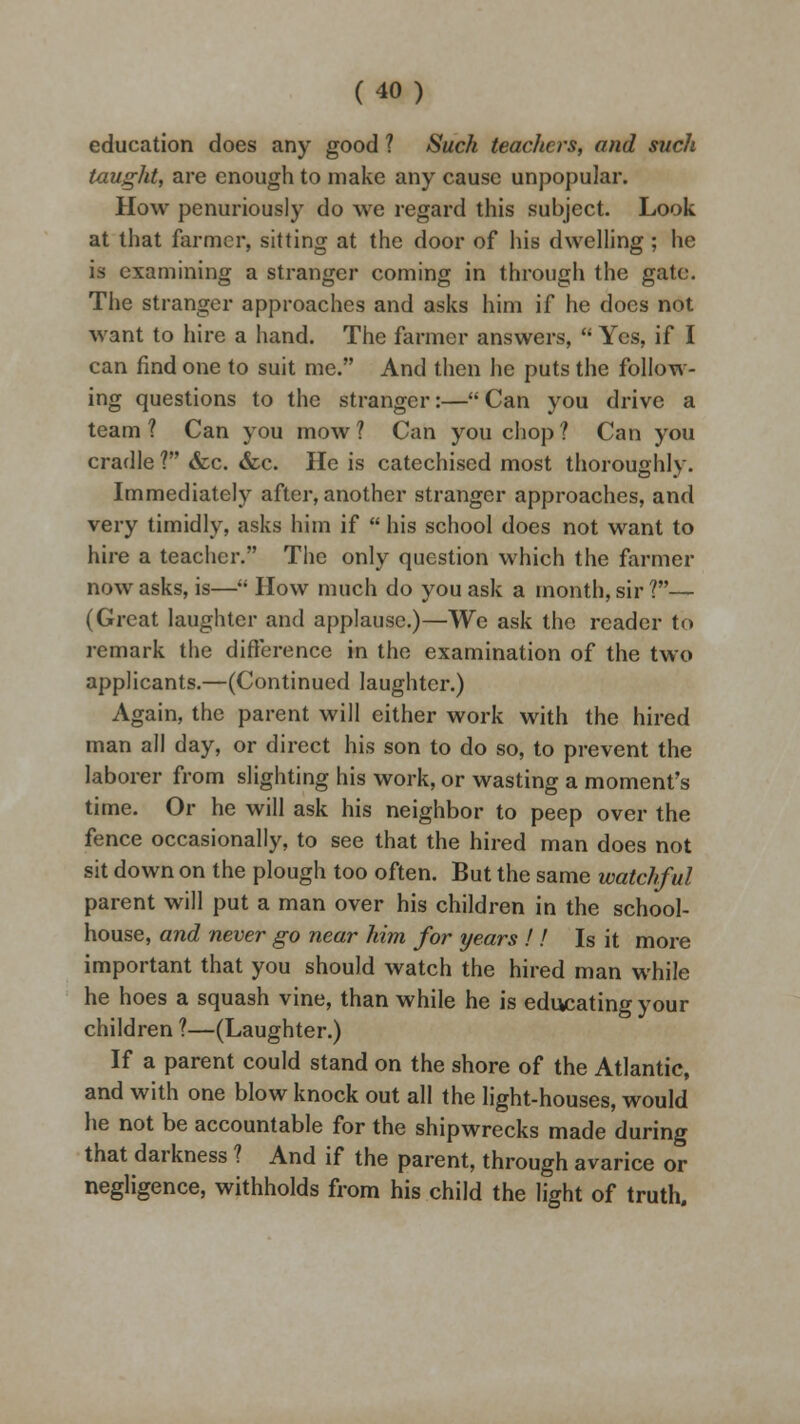 education does any good ? Such teachers, and such taught, are enough to make any cause unpopular. How penuriously do we regard this subject. Look at that farmer, sitting at the door of his dwelling ; he is examining a stranger coming in through the gate. The stranger approaches and asks him if he does not want to hire a hand. The farmer answers,  Yes, if I can find one to suit me. And then he puts the follow- ing questions to the stranger:— Can you drive a team ? Can you mow ? Can you chop ? Can you cradle ? <fec. &c. He is catechised most thoroughly. Immediately after, another stranger approaches, and very timidly, asks him if  his school does not want to hire a teacher. The only question which the farmer now asks, is— How much do you ask a month, sir?— (Great laughter and applause.)—We ask the reader to remark the difference in the examination of the two applicants.—(Continued laughter.) Again, the parent will either work with the hired man all day, or direct his son to do so, to prevent the laborer from slighting his work, or wasting a moment's time. Or he will ask his neighbor to peep over the fence occasionally, to see that the hired man does not sit down on the plough too often. But the same watchful parent will put a man over his children in the school- house, and never go near him for years ! ! Is it more important that you should watch the hired man while he hoes a squash vine, than while he is educating your children ?—(Laughter.) If a parent could stand on the shore of the Atlantic, and with one blow knock out all the light-houses, would he not be accountable for the shipwrecks made during that darkness ? And if the parent, through avarice or negligence, withholds from his child the light of truth.