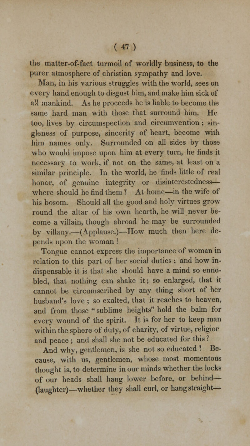 the matter-of-fact turmoil of worldly business, to the purer atmosphere of christian sympathy and love. Man, in his various struggles with the world, sees on every hand enough to disgust him, and make him sick of al-l mankind. As he proceeds he is liable to become the same hard man with those that surround him. He too, lives by circumspection and circumvention •, sin- gleness of purpose, sincerity of heart, become with him names only. Surrounded on all sides by those who would impose upon him at every turn, he finds it necessary to work, if not on the same, at least on a similar principle. In the world, he finds little of real honor, of genuine integrity or disinterestedness— where should he find them ? At home—in the wife of his bosom. Should all the good and holy virtues grow round the altar of his own hearth, he will never be- come a villain, though abroad he may be surrounded by villany.—(Applause.)—How much then here de- pends upon the woman ! Tongue cannot express the importance of woman in relation to this part of her social duties ; and how in- dispensable it is that she should have a mind so enno- bled, that nothing can shake it; so enlarged, that it cannot be circumscribed by any thing short of her husband's love ; so exalted, that it reaches to heaven, and from those  sublime heights hold the balm for every wound of the spirit. It is for her to keep man within the sphere of duty, of charity, of virtue, religior and peace; and shall she not be educated for this ? And why, gentlemen, is she not so educated ? Be- cause, with us, gentlemen, whose most momentous thought is, to determine in our minds whether the locks of our heads shall hang lower before, or behind— (laughter)—whether they shall curl, or hang straight—