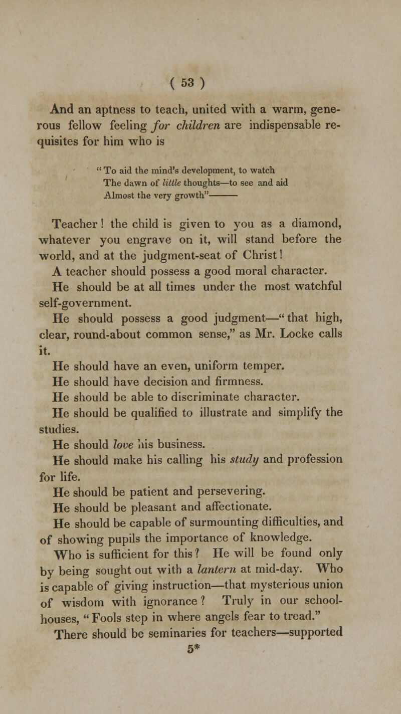 And an aptness to teach, united with a warm, gene- rous fellow feeling for children are indispensable re- quisites for him who is  To aid the mind's development, to watch The dawn of little thoughts—to see and aid Almost the very growth Teacher! the child is given to you as a diamond, whatever you engrave on it, will stand before the world, and at the judgment-seat of Christ! A teacher should possess a good moral character. He should be at all times under the most watchful self-government. He should possess a good judgment—that high, clear, round-about common sense, as Mr. Locke calls it. He should have an even, uniform temper. He should have decision and firmness. He should be able to discriminate character. He should be qualified to illustrate and simplify the studies. He should love his business. He should make his calling his study and profession for life. He should be patient and persevering. He should be pleasant and affectionate. He should be capable of surmounting difficulties, and of showing pupils the importance of knowledge. Who is sufficient for this ? He will be found only by being sought out with a lantern at mid-day. Who is capable of giving instruction—that mysterious union of wisdom with ignorance ? Truly in our school- houses,  Fools step in where angels fear to tread. There should be seminaries for teachers—supported 5*