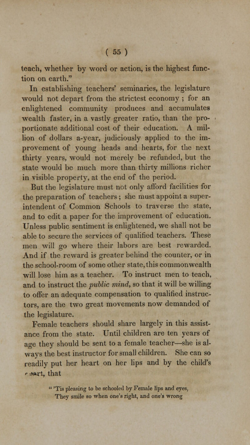 teach, whether by word or action, is the highest func- tion on earth. In establishing teachers' seminaries, the legislature would not depart from the strictest economy ; for an enlightened community produces and accumulates wealth faster, in a vastly greater ratio, than the pro- portionate additional cost of their education. A mil- lion of dollars a-year, judiciously applied to the im- provement of young heads and hearts, for the next thirty years, would not merely be refunded, but the state would be much more than thirty millions richer in visible property, at the end of the period. But the legislature must not only afford facilities for the preparation of teachers ; she must appoint a super- intendent of Common Schools to traverse the state, and to edit a paper for the improvement of education. Unless public sentiment is enlightened, we shall not be able to secure the services of qualified teachers. These men will go where their labors are best rewarded. And if the reward is greater behind the counter, or in the school-room of some other state, this commonwealth will lose him as a teacher. To instruct men to teach, and to instruct the public mind, so that it will be willing to offer an adequate compensation to qualified instruc- tors, are the two great movements now demanded of the legislature. Female teachers should share largely in this assist- ance from the state. Until children are ten years of age they should be sent to a female teacher—she is al- ways the best instructor for small children. She can so readily put her heart on her lips and by the child's «- *art, that  'Tis pleasing to be schooled by Female lips and eyes, They smile so when one's right, and one's wrong