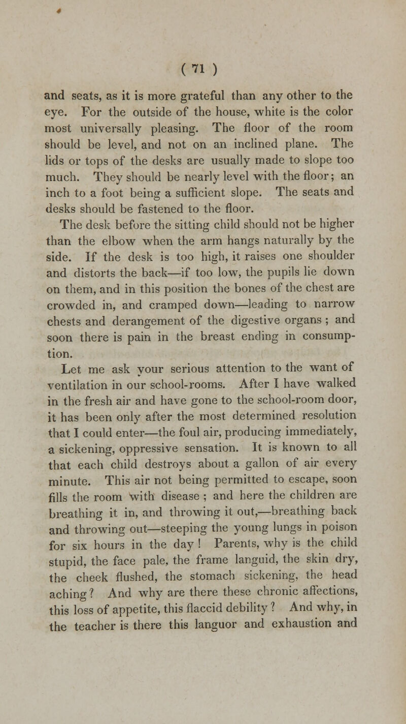 and seats, as it is more grateful than any other to the eye. For the outside of the house, white is the color most universally pleasing. The floor of the room should be level, and not on an inclined plane. The lids or tops of the desks are usually made to slope too much. They should be nearly level with the floor; an inch to a foot being a sufficient slope. The seats and desks should be fastened to the floor. The desk before the sitting child should not be higher than the elbow when the arm hangs naturally by the side. If the desk is too high, it raises one shoulder and distorts the back—if too low, the pupils lie down on them, and in this position the bones of the chest are crowded in, and cramped down—leading to narrow chests and derangement of the digestive organs ; and soon there is pain in the breast ending in consump- tion. Let me ask your serious attention to the want of ventilation in our school-rooms. After I have walked in the fresh air and have gone to the school-room door, it has been only after the most determined resolution that I could enter—the foul air, producing immediately, a sickening, oppressive sensation. It is known to all that each child destroys about a gallon of air every minute. This air not being permitted to escape, soon fills the room with disease ; and here the children are breathing it in, and throwing it out,—breathing back and throwing out—steeping the young lungs in poison for six hours in the day ! Parents, why is the child stupid, the face pale, the frame languid, the skin dry, the cheek flushed, the stomach sickening, the head aching ? And why are there these chronic affections, this loss of appetite, this flaccid debility 1 And why, in the teacher is there this languor and exhaustion and