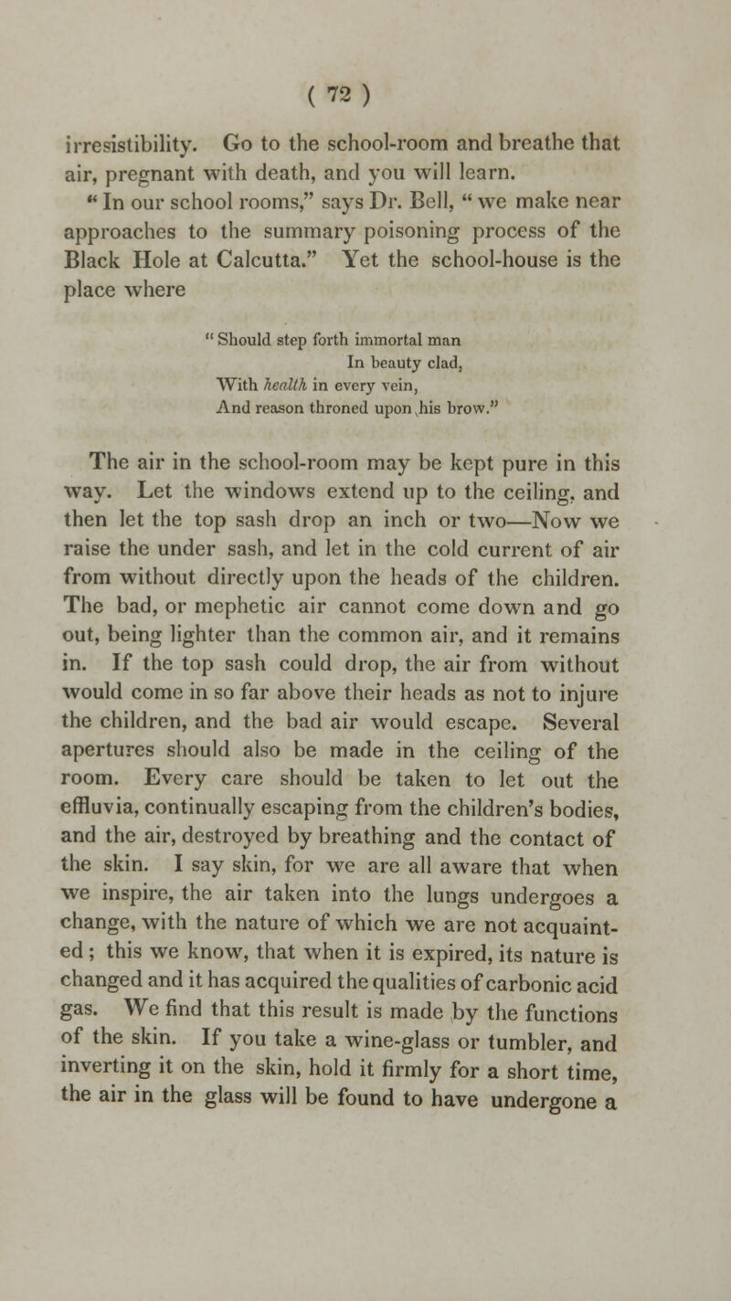 irresistibility. Go to the school-room and breathe that air, pregnant with death, and you will learn.  In our school rooms, says Dr. Bell,  we make near approaches to the summary poisoning process of the Black Hole at Calcutta. Yet the school-house is the place where  Should step forth immortal man In beauty clad, With health in every vein, And reason throned upon ,his brow. The air in the school-room may be kept pure in this way. Let the windows extend up to the ceiling, and then let the top sash drop an inch or two—Now we raise the under sash, and let in the cold current of air from without directly upon the heads of the children. The bad, or mephetic air cannot come down and go out, being lighter than the common air, and it remains in. If the top sash could drop, the air from without would come in so far above their heads as not to injure the children, and the bad air would escape. Several apertures should also be made in the ceiling of the room. Every care should be taken to let out the effluvia, continually escaping from the children's bodies, and the air, destroyed by breathing and the contact of the skin. I say skin, for we are all aware that when we inspire, the air taken into the lungs undergoes a change, with the nature of which we are not acquaint- ed ; this we know, that when it is expired, its nature is changed and it has acquired the qualities of carbonic acid gas. We find that this result is made by the functions of the skin. If you take a wine-glass or tumbler, and inverting it on the skin, hold it firmly for a short time, the air in the glass will be found to have undergone a