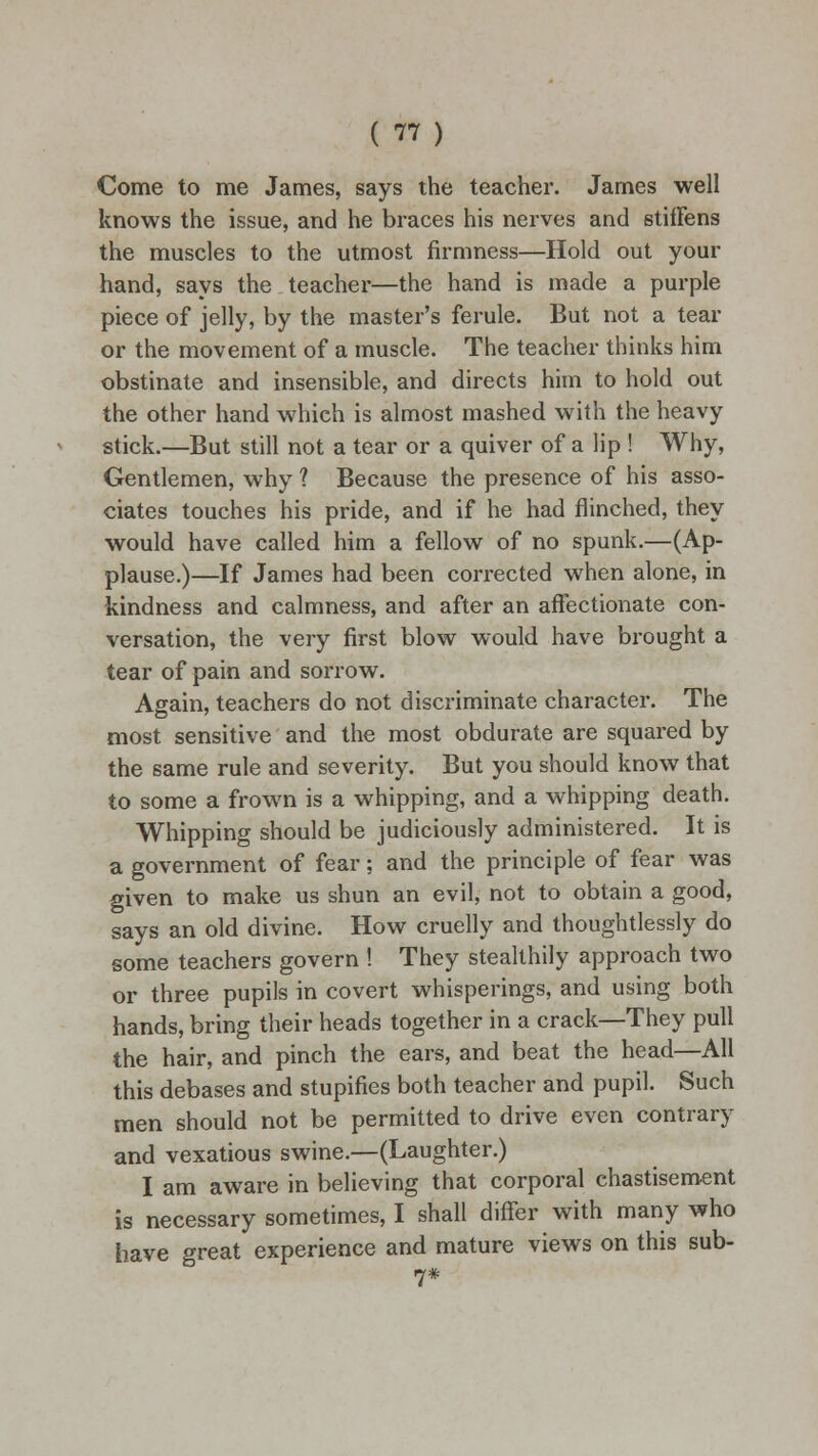 ( rt) Come to me James, says the teacher. James well knows the issue, and he braces his nerves and stiffens the muscles to the utmost firmness—Hold out your hand, says the teacher—the hand is made a purple piece of jelly, by the master's ferule. But not a tear or the movement of a muscle. The teacher thinks him obstinate and insensible, and directs him to hold out the other hand which is almost mashed with the heavy stick.—But still not a tear or a quiver of a lip ! Why, Gentlemen, why 1 Because the presence of his asso- ciates touches his pride, and if he had flinched, they would have called him a fellow of no spunk.—(Ap- plause.)—If James had been corrected when alone, in kindness and calmness, and after an affectionate con- versation, the very first blow would have brought a tear of pain and sorrow. Again, teachers do not discriminate character. The most sensitive and the most obdurate are squared by the same rule and severity. But you should know that to some a frown is a whipping, and a whipping death. Whipping should be judiciously administered. It is a government of fear; and the principle of fear was given to make us shun an evil, not to obtain a good, says an old divine. How cruelly and thoughtlessly do some teachers govern ! They stealthily approach two or three pupils in covert whisperings, and using both hands, bring their heads together in a crack—They pull the hair, and pinch the ears, and beat the head—All this debases and stupifies both teacher and pupil. Such men should not be permitted to drive even contrary and vexatious swine.—(Laughter.) I am aware in believing that corporal chastisement is necessary sometimes, I shall differ with many who have great experience and mature views on this sub- 7#