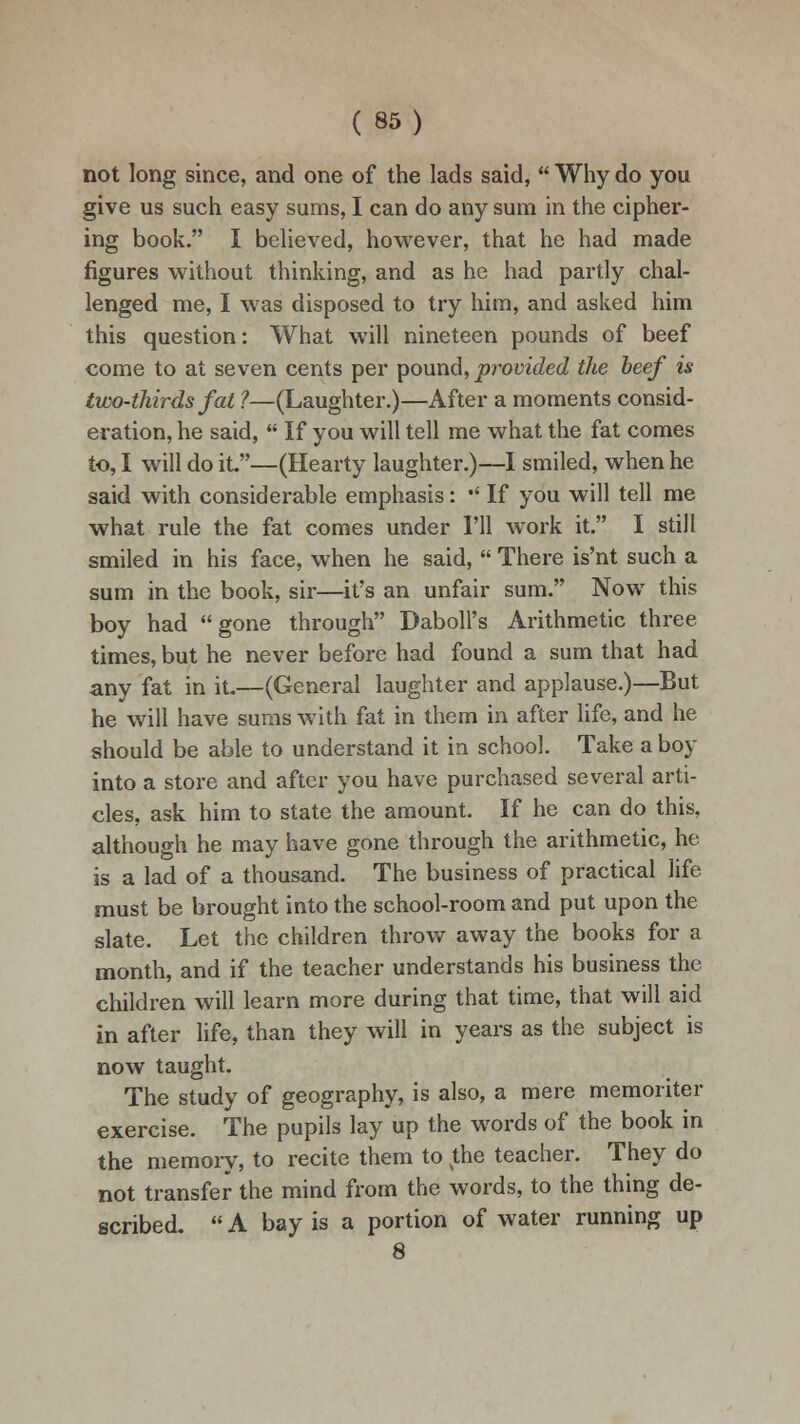 not long since, and one of the lads said,  Why do you give us such easy sums, I can do any sum in the cipher- ing book. I believed, however, that he had made figures without thinking, and as he had partly chal- lenged me, I was disposed to try him, and asked him this question: What will nineteen pounds of beef come to at seven cents per pound, provided the beef is two-thirds fat ?—(Laughter.)—After a moments consid- eration, he said,  If you will tell me what the fat comes to, I will do it—(Hearty laughter.)—I smiled, when he said with considerable emphasis: •' If you will tell me what rule the fat comes under I'll work it. I still smiled in his face, when he said,  There is'nt such a sum in the book, sir—it's an unfair sum. Now this boy had gone through Daboll's Arithmetic three times, but he never before had found a sum that had any fat in it.—(General laughter and applause.)—But he will have sums with fat in them in after life, and he should be able to understand it in school. Take a boy into a store and after you have purchased several arti- cles, ask him to state the amount. If he can do this, although he may have gone through the arithmetic, he is a lad of a thousand. The business of practical life must be brought into the school-room and put upon the slate. Let the children throw away the books for a month, and if the teacher understands his business the children will learn more during that time, that will aid in after life, than they will in years as the subject is now taught. The study of geography, is also, a mere memoriter exercise. The pupils lay up the words of the book in the memory, to recite them to sthe teacher. They do not transfer the mind from the words, to the thing de- scribed.  A bay is a portion of water running up 8