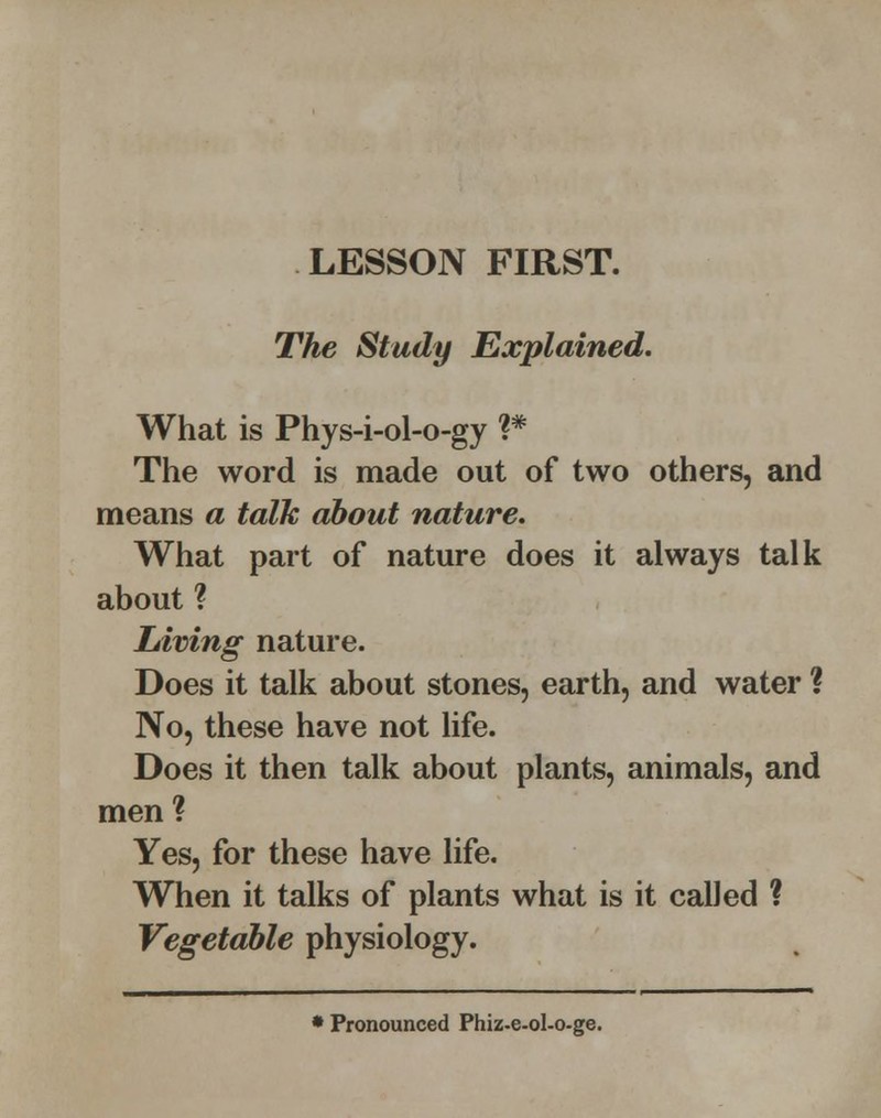 LESSON FIRST. The Study Explained. What is Phys-i-ol-o-gy ?* The word is made out of two others, and means a talk about nature. What part of nature does it always talk about ? Living nature. Does it talk about stones, earth, and water ? No, these have not life. Does it then talk about plants, animals, and men ? Yes, for these have life. When it talks of plants what is it called ? Vegetable physiology. • Pronounced Phiz-e-ol-o-ge.