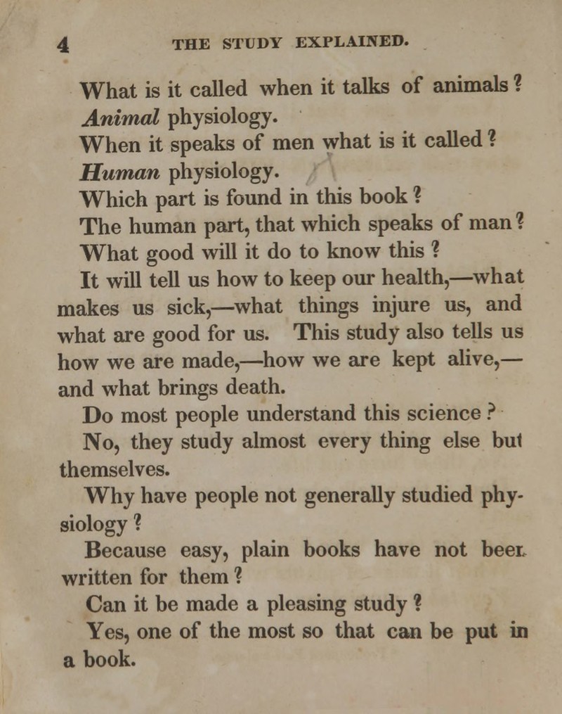 What is it called when it talks of animals ? Animal physiology. When it speaks of men what is it called ? Human physiology. Which part is found in this book ? The human part, that which speaks of man % What good will it do to know this ? It will tell us how to keep our health,—what makes us sick,—what things injure us, and what are good for us. This study also tells us how we are made,—how we are kept alive,— and what brings death. Do most people understand this science ? No, they study almost every thing else bu1 themselves. Why have people not generally studied phy- siology ? Because easy, plain books have not beet written for them ? Can it be made a pleasing study ? Yes, one of the most so that can be put in a book.