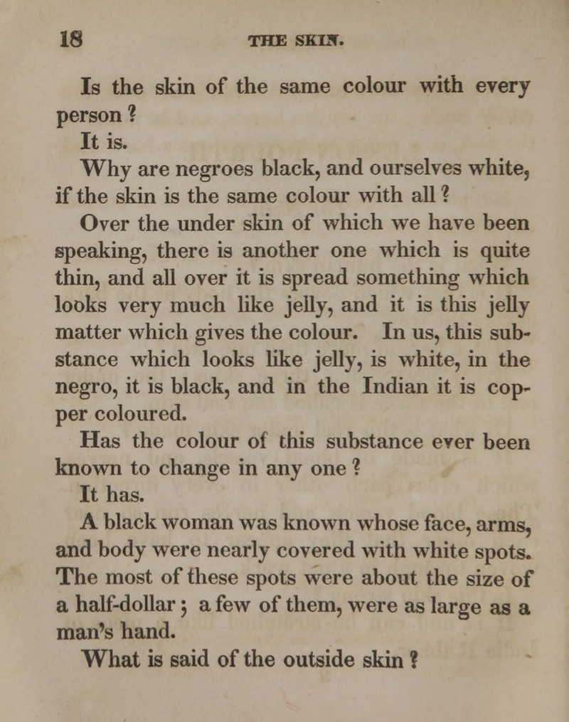 Is the skin of the same colour with every person ? It is. Why are negroes black, and ourselves white, if the skin is the same colour with all ? Over the under skin of which we have been speaking, there is another one which is quite thin, and all over it is spread something which looks very much like jelly, and it is this jelly matter which gives the colour. In us, this sub- stance which looks like jelly, is white, in the negro, it is black, and in the Indian it is cop- per coloured. Has the colour of this substance ever been known to change in any one ? It has. A black woman was known whose face, arms, and body were nearly covered with white spots. The most of these spots were about the size of a half-dollar j a few of them, were as large as a man's hand. What is said of the outside skin ?